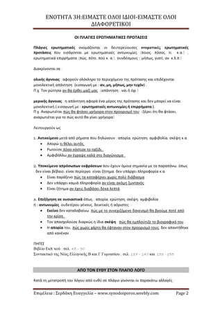 ΕΝΟΤΗΤΑ 3Η:ΕΙΜΑΣΤΕ ΟΛΟΙ ΙΔΙΟΙ-ΕΙΜΑΣΤΕ ΟΛΟΙ
ΔΙΑΦΟΡΕΤΙΚΟΙ
Επιμέλεια : Σερδάκη Ευαγγελία – www.synodoiporos.weebly.com Page 2
ΟΙ ΠΛΑΓΙΕΣ ΕΡΩΤΗΜΑΤΙΚΕΣ ΠΡΟΤΑΣΕΙΣ
Πλάγιες ερωτηματικές ονομάζονται οι δευτερεύουσες ονοματικές ερωτηματικές
προτάσεις που εισάγονται με ερωτηματικές αντωνυμίες (ποιος, πόσος, τι κ.α.) ,
ερωτηματικά επιρρήματα (πώς, πότε, πού κ. α.), συνδέσμους ( μήπως, γιατί, αν κ.λ.π.)
Διακρίνονται σε :
ολικής άγνοιας : αφορούν ολόκληρο το περιεχόμενο της πρότασης και επιδέχονται
μονολεκτική απάντηση (εισαγωγή με : αν, μη, μήπως, μην τυχόν) .
Π.χ. Τον ρώτησα αν θα έρθει μαζί μας (απάντηση : ναι ή όχι )
μερικής άγνοιας : η απάντηση αφορά ένα μέρος της πρότασης και δεν μπορεί να είναι
μονολεκτική ( εισαγωγή με : ερωτηματικές αντωνυμίες ή επιρρήματα ).
Π.χ. Αναρωτιέται πώς θα φτάσει γρήγορα στον προορισμό του (ξέρει ότι θα φτάσει,
αναρωτιέται για το πώς αυτό θα γίνει γρήγορα)
Λειτουργούν ως
1. Αντικείμενο μετά από ρήματα που δηλώνουν : απορία, ερώτηση, αμφιβολία, σκέψη κ.α.
 Απορώ τι θέλει αυτός.
 Ρωτούσε πόσο κόστισε το ταξίδι .
 Αμφιβάλλω αν έγραψε καλά στο διαγώνισμα .
2. Υποκείμενο απρόσωπων εκφράσεων που έχουν όμοια σημασία με τα παραπάνω, όπως
: δεν είναι βέβαιο, είναι περίεργο, είναι ζήτημα, δεν υπάρχει πληροφορία κ.α.
 Είναι παράξενο πώς τα καταφέρνει χωρίς πολύ διάβασμα .
 Δεν υπάρχει καμιά πληροφορία αν είναι ακόμη ζωντανός.
 Είναι ζήτημα αν έχεις διαβάσει δέκα λεπτά.
3. Επεξήγηση σε ουσιαστικά όπως : απορία, ερώτηση, σκέψη, αμφιβολία
ή : αντωνυμίες ουδετέρου γένους, δεικτικές ή αόριστες :
 Εκείνο δεν καταλαβαίνω, πώς με το συνεχιζόμενο δανεισμό θα βγούμε ποτέ από
την κρίση .
 Τον απασχολούσε διαρκώς η ίδια σκέψη, πώς θα εμπλούτιζε το βιογραφικό του .
 Η απορία του, πώς χωρίς χάρτη θα έφταναν στον προορισμό τους, δεν απαντήθηκε
από κανέναν .
ΠΗΓΕΣ
Βιβλίο Εκπ/κού : σελ. 48 – 50
Συντακτικό της Νέας Ελληνικής Β και Γ Γυμνασίου , σελ. 137 – 140 και 153 - 155
ΑΠΟ ΤΟΝ ΕΥΘΥ ΣΤΟΝ ΠΛΑΓΙΟ ΛΟΓΟ
Κατά τη μετατροπή του λόγου από ευθύ σε πλάγιο γίνονται οι παρακάτω αλλαγές :
 