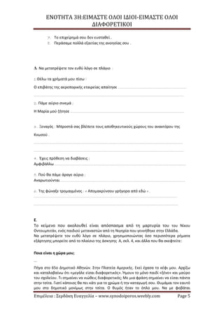 ΕΝΟΤΗΤΑ 3Η:ΕΙΜΑΣΤΕ ΟΛΟΙ ΙΔΙΟΙ-ΕΙΜΑΣΤΕ ΟΛΟΙ
ΔΙΑΦΟΡΕΤΙΚΟΙ
Επιμέλεια : Σερδάκη Ευαγγελία – www.synodoiporos.weebly.com Page 5
7. Το επιχείρημά σου δεν ευσταθεί..
8. Περάσαμε πολλά εξαιτίας της ανοησίας σου .
Δ. Να μετατρέψετε τον ευθύ λόγο σε πλάγιο :
1.Θέλω τα χρήματά μου πίσω !
Ο επιβάτης της αεροπορικής εταιρείας απαίτησε ……………………………………………………..
……………………………………………………………………………………………………………………….
2. Πάμε αύριο σινεμά ;
Η Μαρία μού ζήτησε ………………………………………………………………………………………….
3 . Ξεναγός : Μπροστά σας βλέπετε τους αποθηκευτικούς χώρους του ανακτόρου της
Κνωσού .
………………………………………………………………………………………………………………………
……………………………………………………………………………………………………………………….
4. Έχεις πρόθεση να διαβάσεις ;
Αμφιβάλλω ………………………………………………………………………………………………………..
5. Πού θα πάμε άραγε αύριο ;
Αναρωτιούνται …………………………………………………………………………………………………..
6. Της φώναξε τρομαγμένος : « Απομακρύνσου γρήγορα από εδώ » .
………………………………………………………………………………………………………………….
…………………………………………………………………………………………………………………..
Ε.
Το κείμενο που ακολουθεί είναι απόσπασμα από τη μαρτυρία του του Νίκου
Οντουμπιτάν, ενός παιδιού μεταναστών από τη Νιγηρία που γεννήθηκε στην Ελλάδα.
Να μετατρέψετε τον ευθύ λόγο σε πλάγιο, χρησιμοποιώντας όσο περισσότερα ρήματα
εξάρτησης μπορείτε από το πλαίσιο της άσκησης Α, σελ. 4, και άλλα που θα σκεφτείτε:
Ποια είναι η χώρα μου;
...
Πήγα στο 65ο Δημοτικό Αθηνών. Στην Πλατεία Αμερικής. Εκεί έχασα το κέφι μου. Αρχίζω
και καταλαβαίνω ότι «μεγάλε είσαι διαφορετικός». Ήμουν το μόνο παιδί «ξένο» και μαύρο
του σχολείου. Τι σημαίνει να νιώθεις διαφορετικός; Με μια φράση σημαίνει να είσαι πάντα
στην τσίτα. Γιατί κάποιος θα πει κάτι για το χρώμα ή την καταγωγή σου. Θυμάμαι τον εαυτό
μου στο δημοτικό μονίμως στην τσίτα. Ο θυμός ήταν το όπλο μου. Να με φοβάται
 