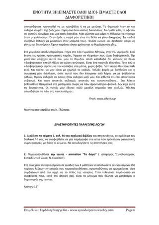 ΕΝΟΤΗΤΑ 3Η:ΕΙΜΑΣΤΕ ΟΛΟΙ ΙΔΙΟΙ-ΕΙΜΑΣΤΕ ΟΛΟΙ
ΔΙΑΦΟΡΕΤΙΚΟΙ
Επιμέλεια : Σερδάκη Ευαγγελία – www.synodoiporos.weebly.com Page 6
οποιοσδήποτε προσπαθεί να με προσβάλει ή να με μειώσει. Το δημοτικό ήταν το πιο
σκληρό κομμάτι της ζωής μου. Είχα μόνο δυο καλούς δασκάλους. Αν έμαθα κάτι, το οφείλω
σε αυτούς. Θυμάμαι και μια κακή δασκάλα. Μας ρώτησε μια μέρα τι θέλουμε να γίνουμε
όταν μεγαλώσουμε. Όταν ήρθε η σειρά μου είπα ότι θέλω να γίνω δικηγόρος. Τα παιδιά
συνήθως θέλουν να μοιάσουν στον μπαμπά τους. Γέλασε κυνικά και σχολίασε «σιγά μη
γίνεις και δικηγόρος». Έχουν περάσει είκοσι χρόνια και το θυμάμαι σαν χθες.
Στο γυμνάσιο απελευθερώθηκα. Πήγα στο 41ο Γυμνάσιο Αθηνών, στην Πλ. Αμερικής. Εκεί
έκανα τις πρώτες πραγματικές παρέες. Άρχισα να «ξεχνάω» πως είμαι διαφορετικός. Όχι
γιατί δεν υπήρχαν αυτοί που μου το θύμιζαν. Απλά κατάλαβα ότι κάποιος σε θέλει
«διαφορετικό» επειδή θέλει να νιώσει ανώτερος. Είναι ένα παιχνίδι εξουσίας. Τότε εσύ ο
«διαφορετικός» πρέπει να τον κοιτάξεις στα μάτια, χωρίς φόβο. Γιατί αύριο θα είσαι πάλι
εκεί. Και πρέπει να μην είσαι με χαμηλό το κεφάλι. Πολλές φορές με βοηθούσε και η
σωματική μου διάπλαση, ώστε αυτοί που δεν έπαιρναν από λόγια, να με φοβούνται
αλλιώς. Ήμουν σκληρός σε όσους ήταν σκληροί μαζί μου. Και έβλεπα ότι έτσι αποκτούσα
σεβασμό. Και όταν αποκτάς σεβασμό, αποκτάς και αυτοπεποίθηση... Στο λύκειο
βελτιώθηκα θεαματικά στα μαθήματα. Χωρίς να πάω φροντιστήριο φυσικά. Δεν είχα αυτή
τη δυνατότητα. Οι γονείς μου έδιναν πολύ μεγάλη σημασία στο σχολείο. Ήθελαν
οπωσδήποτε να πάω στο πανεπιστήμιο...
Πηγή: www.alfavita.gr
Να γίνει στο τετράδιο της Ν. Γλώσσας
ΔΡΑΣΤΗΡΙΟΤΗΤΕΣ ΠΑΡΑΓΩΓΗΣ ΛΟΓΟΥ
1. Διαβάστε το κείμενο 1, σελ. 46 του σχολικού βιβλίου και στη συνέχεια, σε ομάδα με τον
διπλανό /-ή σας να αναφερθείτε σε μία παράγραφο στα αίτια που προκαλούν ρατσιστικές
συμπεριφορές, με βάση το κείμενο. Να αιτιολογήσετε τις απαντήσεις σας.
2. Παρακολουθήστε την ταινία - animation "Το δώρο" ( ιστοχώρος "Συνοδοιπορεῖν,
Εκπαιδευτικό υλικό, Ν. Γλώσσα Γ).
Στη συνέχεια, συνεργαζόμενοι σε ομάδες των 4 μαθητών να αποδώσετε σε ένα κείμενο 150
περίπου λέξεων την ιστορία που παρακολουθήσατε, προσπαθώντας να ερμηνεύσετε όσα
συμβαίνουν από την αρχή ως το τέλος της ιστορίας. Στην τελευταία παράγραφο να
αναφέρετε ποιο, κατά την άποψή σας, είναι το μήνυμα που θέλησε να μεταφέρει ο
δημιουργός της ταινίας.
Χρόνος: 15΄
 