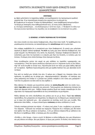 ΕΝΟΤΗΤΑ 3Η:ΕΙΜΑΣΤΕ ΟΛΟΙ ΙΔΙΟΙ-ΕΙΜΑΣΤΕ ΟΛΟΙ
ΔΙΑΦΟΡΕΤΙΚΟΙ
Επιμέλεια : Σερδάκη Ευαγγελία – www.synodoiporos.weebly.com Page 8
ΕΡΩΤΗΣΕΙΣ
α. Αφού μελετήσετε το παραπάνω άρθρο, να συμπληρώσετε την προηγούμενη ομαδική
εργασία (αρ. 2) με περισσότερα στοιχεία που ερμηνεύουν το μήνυμά της.
β. Σύμφωνα με το κείμενο "Η γάτα της Φολεγάνδρου", ποια προβλήματα αντιμετωπίζουν
τα άτομα με αναπηρίες στην καθημερινότητά τους ; Σε ποιες αιτίες οφείλονται;
γ. «Συνεχώς εκπλήσσομαι ... να απολογούμαι γι’ αυτό που είμαι...»: Να βρείτε το είδος των
δευτερευουσών προτάσεων της περιόδου και να αναφέρετε τον συντακτικό τους ρόλο .
3. ΚΕΙΜΕΝΟ : Η ΠΙΚΡΗ ΓΝΩΡΙΜΙΑ ΜΕ ΤΟ ΡΑΤΣΙΣΜΟ
Δεν είναι εύκολο να είναι κανείς διαφορετικός, ιδίως όταν είναι παιδί. Τα προβλήματα του
μεγαλώματος επιτείνονται, αν ανακαλύψουμε ότι αποκλίνουμε από το μέσο όρο .
Δεν υπάρχει αμφιβολία ότι η οικογένειά μου ήταν διαφορετική. Οι γονείς μου μιλούσαν
αγγλικά με βαριά ιταλική προφορά. Το στυλ της ζωής μας ήταν ολότελα διαφορετικό, ένα
μικρό κομμάτι της Μεσογείου στις ακτές της Αμερικής .Τρώγαμε διαφορετικά φαγητά. Οι
συζητήσεις μας ήταν πιο ζωντανές κι οι φωνές μας λίγο πιο δυνατές, οι κινήσεις μας πιο
έντονες. Ο κόσμος στον οποίο ζούσαμε ήταν σίγουρα πιο ξένος.
Ήταν συνηθισμένο εκείνο τον καιρό να μας κολλάνε τις ταμπέλες «μακαρονάς» και
«μετανάστης». Ποτέ δεν ήμουν απολύτως σίγουρος για το τι σήμαιναν αυτές οι δυο λέξεις,
παρ’ όλ’ αυτά ένιωθα το κεντρί τους. Πρωτόνιωσα αυτό τον πόνο μια μέρα καθώς έφευγα
απ’ το σχολείο . Βρέθηκα περικυκλωμένος από μια ομάδα παιδιών που μου φώναζαν αυτά
τα λόγια.
Ένα από τα παιδιά μου πέταξε ένα κέικ. Η κρέμα και η ζάχαρή του έσκασαν πάνω στο
πρόσωπο, τα μαλλιά και τα ρούχα μου. «Βρωμομετανάστη», φώναζαν. «Ο πατέρας σου
είναι γκάγκστερ στο Σικάγο κι η μητέρα σου μασάει σκόρδα κι εσύ είσαι γιος μακαρονά !
Γιατί δεν τα μαζεύετε να πάτε από κει που ήρθατε »;
Μου φάνηκε ότι πέρασε μια αιωνιότητα ώσπου να απελευθερωθώ από τον κύκλο τους ,
αφού είχα φάει αρκετές σπρωξιές και μπουνιές. Ταπεινωμένος και κλαίγοντας έσπασα τον
κλοιό και όρμησα σπίτι μου . Καθώς έτρεχα γεμάτος θυμό και πικρία, ανακάλυψα ότι δεν
είχα κάνει την παραμικρή προσπάθεια να τους ανταποδώσω τα χτυπήματα .
Μόλις έφτασα στο σπίτι κλειδώθηκα στο μπάνιο για να μη με δουν. Παρά την επίπονη
προσπάθεια, δεν μπορούσα να σταματήσω τα κλάματα και τα δάκρυά μου ανακατεύονταν
με το αίμα στο πρόσωπό μου . Δεν μπορούσα να πιστέψω αυτό που μου συνέβη. Όλα
φαίνονταν τόσο λάθος , κι όμως τελικά ήμουν ανίκανος να κάνω οτιδήποτε γι’ αυτό.
Τελικά ο πατέρας χτύπησε την πόρτα . «Τι κάνεις εκεί μέσα; Τι σου συμβαίνει;» με ρώτησε.
Του εξήγησα . Τελείωσα την ιστορία και περίμενα. Περίμενα ότι ο πατέρας μου θα έκανε
ένα σχόλιο που θα με γιάτρευε αυτομάτως , ή ότι με κάποια ενέργεια θα με γαλήνευε και
θα έλυνε το πρόβλημα. Αλλά ο πατέρας μου δεν κουνήθηκε.
«Εντάξει,», είπε ήσυχα, « έγινε κι αυτό. Σε βρήκαν κι εσένα άνθρωποι που μας πληγώνουν
και μας κάνουν να κλαίμε .Δεν μας ξέρουν, κι όμως μας μισούν. Οι δειλοί, που κάνουν τους
 