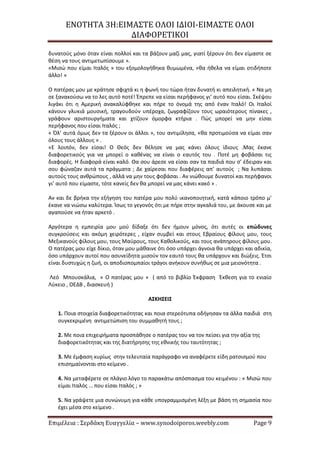 ΕΝΟΤΗΤΑ 3Η:ΕΙΜΑΣΤΕ ΟΛΟΙ ΙΔΙΟΙ-ΕΙΜΑΣΤΕ ΟΛΟΙ
ΔΙΑΦΟΡΕΤΙΚΟΙ
Επιμέλεια : Σερδάκη Ευαγγελία – www.synodoiporos.weebly.com Page 9
δυνατούς μόνο όταν είναι πολλοί και τα βάζουν μαζί μας, γιατί ξέρουν ότι δεν είμαστε σε
θέση να τους αντιμετωπίσουμε ».
«Μισώ που είμαι Ιταλός » του εξομολογήθηκα θυμωμένα, «θα ήθελα να είμαι οτιδήποτε
άλλο! »
Ο πατέρας μου με κράτησε σφιχτά κι η φωνή του τώρα ήταν δυνατή κι απειλητική. « Να μη
σε ξανακούσω να το λες αυτό ποτέ! Έπρεπε να είσαι περήφανος γι’ αυτό που είσαι. Σκέψου
λιγάκι ότι η Αμερική ανακαλύφθηκε και πήρε το όνομά της από έναν Ιταλό! Οι Ιταλοί
κάνουν γλυκιά μουσική, τραγουδούν υπέροχα, ζωγραφίζουν τους ωραιότερους πίνακες ,
γράφουν αριστουργήματα και χτίζουν όμορφα κτήρια . Πώς μπορεί να μην είσαι
περήφανος που είσαι Ιταλός ;
« Όλ’ αυτά όμως δεν τα ξέρουν οι άλλοι », του αντιμίλησα, «θα προτιμούσα να είμαι σαν
όλους τους άλλους » .
«Ε λοιπόν, δεν είσαι! Ο Θεός δεν θέλησε να μας κάνει όλους ίδιους .Μας έκανε
διαφορετικούς για να μπορεί ο καθένας να είναι ο εαυτός του . Ποτέ μη φοβάσαι τις
διαφορές. Η διαφορά είναι καλό. Θα σου άρεσε να είσαι σαν τα παιδιά που σ’ έδειραν και
σου φώναζαν αυτά τα πράγματα ; Δε χαίρεσαι που διαφέρεις απ’ αυτούς ; Να λυπάσαι
αυτούς τους ανθρώπους , αλλά να μην τους φοβάσαι . Αν νιώθουμε δυνατοί και περήφανοι
γι’ αυτό που είμαστε, τότε κανείς δεν θα μπορεί να μας κάνει κακό » .
Αν και δε βρήκα την εξήγηση του πατέρα μου πολύ ικανοποιητική, κατά κάποιο τρόπο μ’
έκανε να νιώσω καλύτερα. Ίσως το γεγονός ότι με πήρε στην αγκαλιά του, με άκουσε και με
αγαπούσε να ήταν αρκετό .
Αργότερα η εμπειρία μου μού δίδαξε ότι δεν ήμουν μόνος, ότι αυτές οι επώδυνες
συγκρούσεις και ακόμη χειρότερες , είχαν συμβεί και στους Εβραίους φίλους μου, τους
Μεξικανούς φίλους μου, τους Μαύρους, τους Καθολικούς, και τους ανάπηρους φίλους μου.
Ο πατέρας μου είχε δίκιο, όταν μου μάθαινε ότι όσο υπάρχει άγνοια θα υπάρχει και αδικία,
όσο υπάρχουν αυτοί που ασυνείδητα μισούν τον εαυτό τους θα υπάρχουν και διώξεις. Έτσι
είναι δυστυχώς η ζωή, οι αποδιοπομπαίοι τράγοι ανήκουν συνήθως σε μια μειονότητα .
Λεό Μπουσκάλια, « Ο πατέρας μου » ( από το βιβλίο Έκφραση Έκθεση για το ενιαίο
Λύκειο , ΟΕΔΒ , διασκευή )
ΑΣΚΗΣΕΙΣ
1. Ποια στοιχεία διαφορετικότητας και ποια στερεότυπα οδήγησαν τα άλλα παιδιά στη
συγκεκριμένη αντιμετώπιση του συμμαθητή τους ;
2. Με ποια επιχειρήματα προσπάθησε ο πατέρας του να τον πείσει για την αξία της
διαφορετικότητας και της διατήρησης της εθνικής του ταυτότητας ;
3. Με έμφαση κυρίως στην τελευταία παράγραφο να αναφέρετε είδη ρατσισμού που
επισημαίνονται στο κείμενο .
4. Να μεταφέρετε σε πλάγιο λόγο το παρακάτω απόσπασμα του κειμένου : « Μισώ που
είμαι Ιταλός … που είσαι Ιταλός ; »
5. Να γράψετε μια συνώνυμη για κάθε υπογραμμισμένη λέξη με βάση τη σημασία που
έχει μέσα στο κείμενο .
 