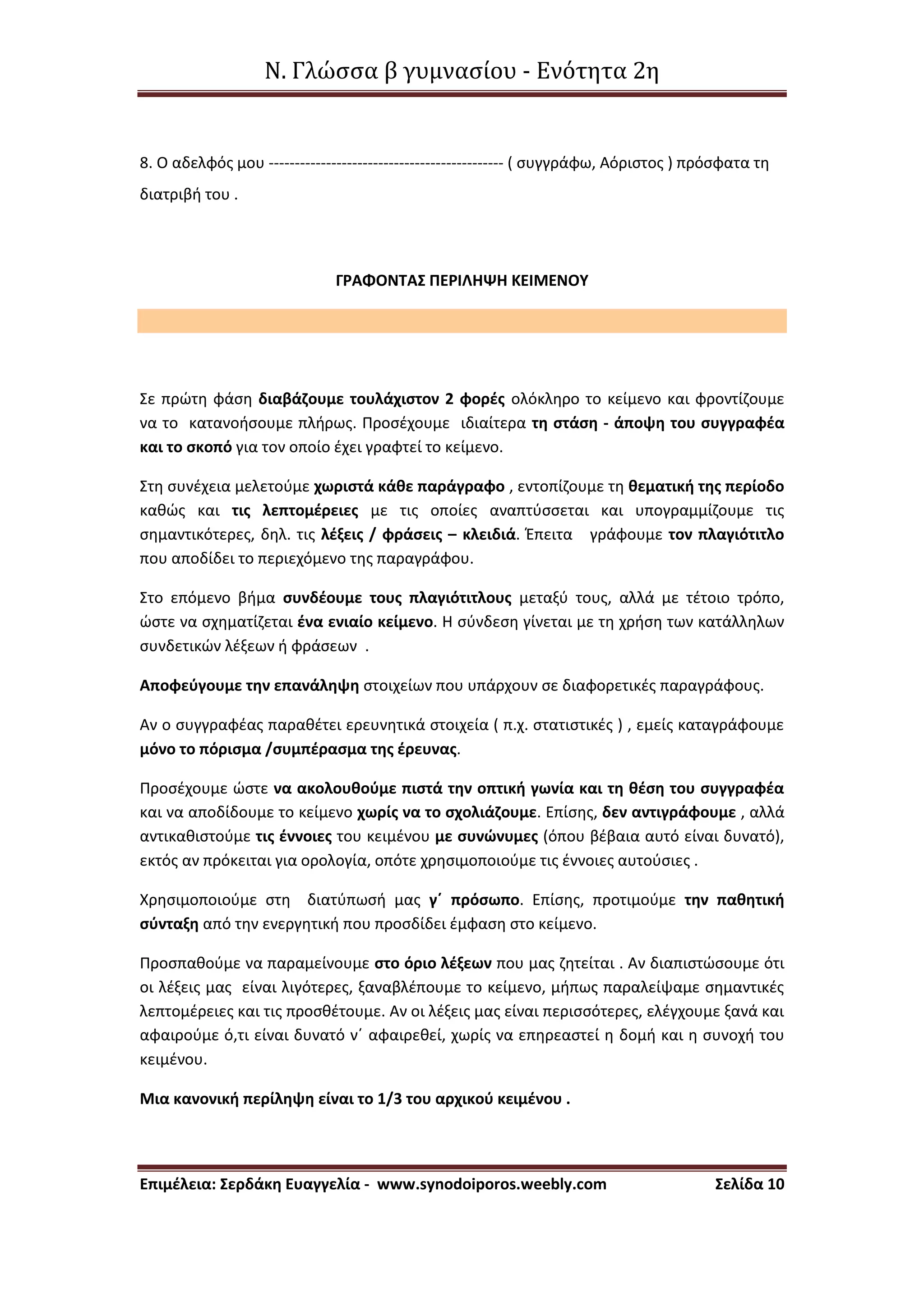 Ν. Γλώσσα β γυμνασίου - Ενότητα 2η
Επιμέλεια: Σερδάκη Ευαγγελία - www.synodoiporos.weebly.com Σελίδα 10
8. Ο αδελφός μου --------------------------------------------- ( συγγράφω, Αόριστος ) πρόσφατα τη
διατριβή του .
ΓΡΑΦΟΝΤΑΣ ΠΕΡΙΛΗΨΗ ΚΕΙΜΕΝΟΥ
Σε πρώτη φάση διαβάζουμε τουλάχιστον 2 φορές ολόκληρο το κείμενο και φροντίζουμε
να το κατανοήσουμε πλήρως. Προσέχουμε ιδιαίτερα τη στάση - άποψη του συγγραφέα
και το σκοπό για τον οποίο έχει γραφτεί το κείμενο.
Στη συνέχεια μελετούμε χωριστά κάθε παράγραφο , εντοπίζουμε τη θεματική της περίοδο
καθώς και τις λεπτομέρειες με τις οποίες αναπτύσσεται και υπογραμμίζουμε τις
σημαντικότερες, δηλ. τις λέξεις / φράσεις – κλειδιά. Έπειτα γράφουμε τον πλαγιότιτλο
που αποδίδει το περιεχόμενο της παραγράφου.
Στο επόμενο βήμα συνδέουμε τους πλαγιότιτλους μεταξύ τους, αλλά με τέτοιο τρόπο,
ώστε να σχηματίζεται ένα ενιαίο κείμενο. Η σύνδεση γίνεται με τη χρήση των κατάλληλων
συνδετικών λέξεων ή φράσεων .
Αποφεύγουμε την επανάληψη στοιχείων που υπάρχουν σε διαφορετικές παραγράφους.
Αν ο συγγραφέας παραθέτει ερευνητικά στοιχεία ( π.χ. στατιστικές ) , εμείς καταγράφουμε
μόνο το πόρισμα /συμπέρασμα της έρευνας.
Προσέχουμε ώστε να ακολουθούμε πιστά την οπτική γωνία και τη θέση του συγγραφέα
και να αποδίδουμε το κείμενο χωρίς να το σχολιάζουμε. Επίσης, δεν αντιγράφουμε , αλλά
αντικαθιστούμε τις έννοιες του κειμένου με συνώνυμες (όπου βέβαια αυτό είναι δυνατό),
εκτός αν πρόκειται για ορολογία, οπότε χρησιμοποιούμε τις έννοιες αυτούσιες .
Χρησιμοποιούμε στη διατύπωσή μας γ΄ πρόσωπο. Επίσης, προτιμούμε την παθητική
σύνταξη από την ενεργητική που προσδίδει έμφαση στο κείμενο.
Προσπαθούμε να παραμείνουμε στο όριο λέξεων που μας ζητείται . Αν διαπιστώσουμε ότι
οι λέξεις μας είναι λιγότερες, ξαναβλέπουμε το κείμενο, μήπως παραλείψαμε σημαντικές
λεπτομέρειες και τις προσθέτουμε. Αν οι λέξεις μας είναι περισσότερες, ελέγχουμε ξανά και
αφαιρούμε ό,τι είναι δυνατό ν΄ αφαιρεθεί, χωρίς να επηρεαστεί η δομή και η συνοχή του
κειμένου.
Μια κανονική περίληψη είναι το 1/3 του αρχικού κειμένου .
 