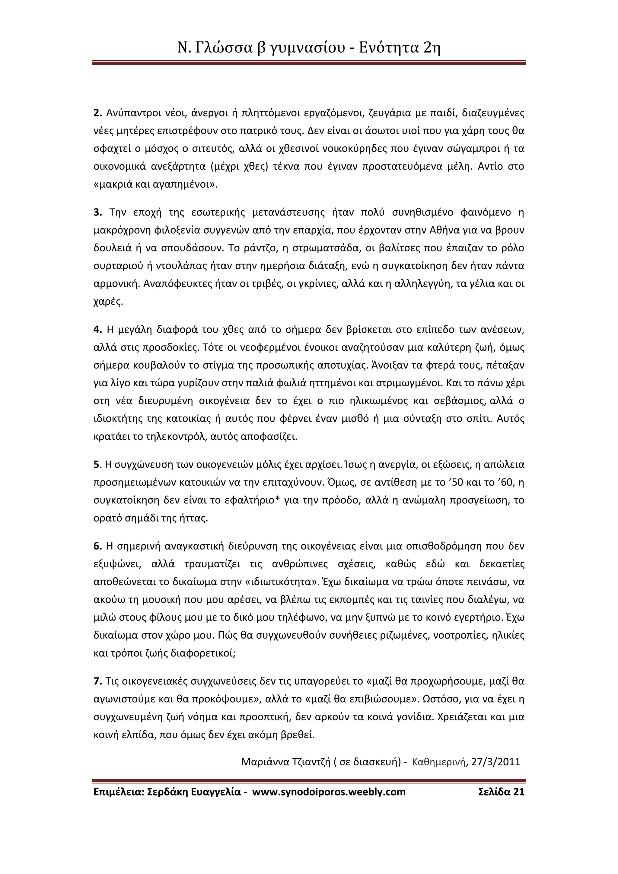Ν. Γλώσσα β γυμνασίου - Ενότητα 2η
Επιμέλεια: Σερδάκη Ευαγγελία - www.synodoiporos.weebly.com Σελίδα 21
2. Ανύπαντροι νέοι, άνεργοι ή πληττόμενοι εργαζόμενοι, ζευγάρια με παιδί, διαζευγμένες
νέες μητέρες επιστρέφουν στο πατρικό τους. Δεν είναι οι άσωτοι υιοί που για χάρη τους θα
σφαχτεί ο μόσχος ο σιτευτός, αλλά οι χθεσινοί νοικοκύρηδες που έγιναν σώγαμπροι ή τα
οικονομικά ανεξάρτητα (μέχρι χθες) τέκνα που έγιναν προστατευόμενα μέλη. Αντίο στο
«μακριά και αγαπημένοι».
3. Την εποχή της εσωτερικής μετανάστευσης ήταν πολύ συνηθισμένο φαινόμενο η
μακρόχρονη φιλοξενία συγγενών από την επαρχία, που έρχονταν στην Αθήνα για να βρουν
δουλειά ή να σπουδάσουν. Το ράντζο, η στρωματσάδα, οι βαλίτσες που έπαιζαν το ρόλο
συρταριού ή ντουλάπας ήταν στην ημερήσια διάταξη, ενώ η συγκατοίκηση δεν ήταν πάντα
αρμονική. Αναπόφευκτες ήταν οι τριβές, οι γκρίνιες, αλλά και η αλληλεγγύη, τα γέλια και οι
χαρές.
4. Η μεγάλη διαφορά του χθες από το σήμερα δεν βρίσκεται στο επίπεδο των ανέσεων,
αλλά στις προσδοκίες. Τότε οι νεοφερμένοι ένοικοι αναζητούσαν μια καλύτερη ζωή, όμως
σήμερα κουβαλούν το στίγμα της προσωπικής αποτυχίας. Άνοιξαν τα φτερά τους, πέταξαν
για λίγο και τώρα γυρίζουν στην παλιά φωλιά ηττημένοι και στριμωγμένοι. Και το πάνω χέρι
στη νέα διευρυμένη οικογένεια δεν το έχει ο πιο ηλικιωμένος και σεβάσμιος, αλλά ο
ιδιοκτήτης της κατοικίας ή αυτός που φέρνει έναν μισθό ή μια σύνταξη στο σπίτι. Αυτός
κρατάει το τηλεκοντρόλ, αυτός αποφασίζει.
5. Η συγχώνευση των οικογενειών μόλις έχει αρχίσει. Ίσως η ανεργία, οι εξώσεις, η απώλεια
προσημειωμένων κατοικιών να την επιταχύνουν. Όμως, σε αντίθεση με το ’50 και το ’60, η
συγκατοίκηση δεν είναι το εφαλτήριο* για την πρόοδο, αλλά η ανώμαλη προσγείωση, το
ορατό σημάδι της ήττας.
6. Η σημερινή αναγκαστική διεύρυνση της οικογένειας είναι μια οπισθοδρόμηση που δεν
εξυψώνει, αλλά τραυματίζει τις ανθρώπινες σχέσεις, καθώς εδώ και δεκαετίες
αποθεώνεται το δικαίωμα στην «ιδιωτικότητα». Έχω δικαίωμα να τρώω όποτε πεινάσω, να
ακούω τη μουσική που μου αρέσει, να βλέπω τις εκπομπές και τις ταινίες που διαλέγω, να
μιλώ στους φίλους μου με το δικό μου τηλέφωνο, να μην ξυπνώ με το κοινό εγερτήριο. Έχω
δικαίωμα στον χώρο μου. Πώς θα συγχωνευθούν συνήθειες ριζωμένες, νοοτροπίες, ηλικίες
και τρόποι ζωής διαφορετικοί;
7. Τις οικογενειακές συγχωνεύσεις δεν τις υπαγορεύει το «μαζί θα προχωρήσουμε, μαζί θα
αγωνιστούμε και θα προκόψουμε», αλλά το «μαζί θα επιβιώσουμε». Ωστόσο, για να έχει η
συγχωνευμένη ζωή νόημα και προοπτική, δεν αρκούν τα κοινά γονίδια. Χρειάζεται και μια
κοινή ελπίδα, που όμως δεν έχει ακόμη βρεθεί.
Μαριάννα Τζιαντζή ( σε διασκευή) - Καθημερινή, 27/3/2011
 