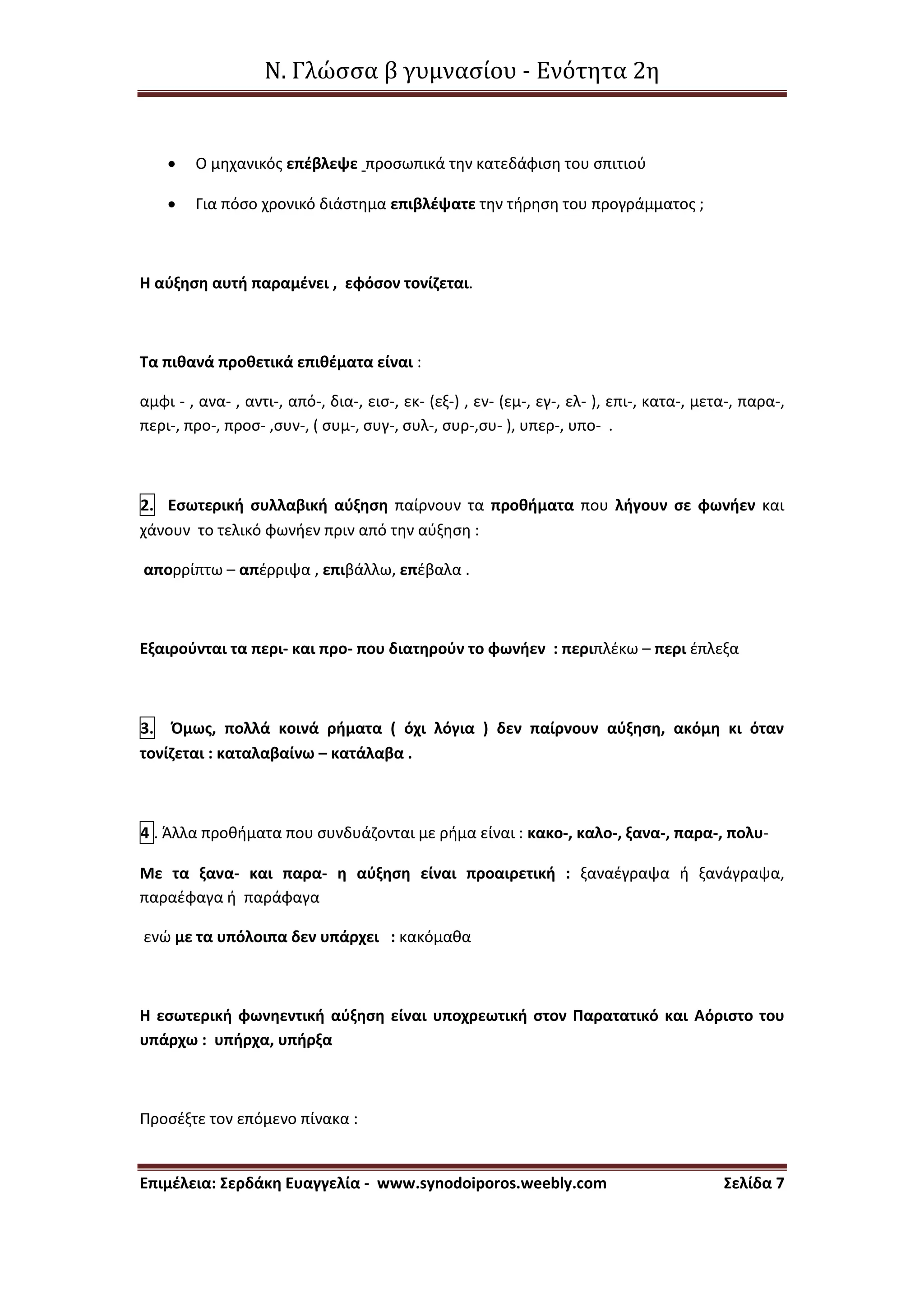 Ν. Γλώσσα β γυμνασίου - Ενότητα 2η
Επιμέλεια: Σερδάκη Ευαγγελία - www.synodoiporos.weebly.com Σελίδα 7
 Ο μηχανικός επέβλεψε προσωπικά την κατεδάφιση του σπιτιού
 Για πόσο χρονικό διάστημα επιβλέψατε την τήρηση του προγράμματος ;
Η αύξηση αυτή παραμένει , εφόσον τονίζεται.
Τα πιθανά προθετικά επιθέματα είναι :
αμφι - , ανα- , αντι-, από-, δια-, εισ-, εκ- (εξ-) , εν- (εμ-, εγ-, ελ- ), επι-, κατα-, μετα-, παρα-,
περι-, προ-, προσ- ,συν-, ( συμ-, συγ-, συλ-, συρ-,συ- ), υπερ-, υπο- .
2. Εσωτερική συλλαβική αύξηση παίρνουν τα προθήματα που λήγουν σε φωνήεν και
χάνουν το τελικό φωνήεν πριν από την αύξηση :
απορρίπτω – απέρριψα , επιβάλλω, επέβαλα .
Εξαιρούνται τα περι- και προ- που διατηρούν το φωνήεν : περιπλέκω – περι έπλεξα
3. Όμως, πολλά κοινά ρήματα ( όχι λόγια ) δεν παίρνουν αύξηση, ακόμη κι όταν
τονίζεται : καταλαβαίνω – κατάλαβα .
4 . Άλλα προθήματα που συνδυάζονται με ρήμα είναι : κακο-, καλο-, ξανα-, παρα-, πολυ-
Με τα ξανα- και παρα- η αύξηση είναι προαιρετική : ξαναέγραψα ή ξανάγραψα,
παραέφαγα ή παράφαγα
ενώ με τα υπόλοιπα δεν υπάρχει : κακόμαθα
Η εσωτερική φωνηεντική αύξηση είναι υποχρεωτική στον Παρατατικό και Αόριστο του
υπάρχω : υπήρχα, υπήρξα
Προσέξτε τον επόμενο πίνακα :
 