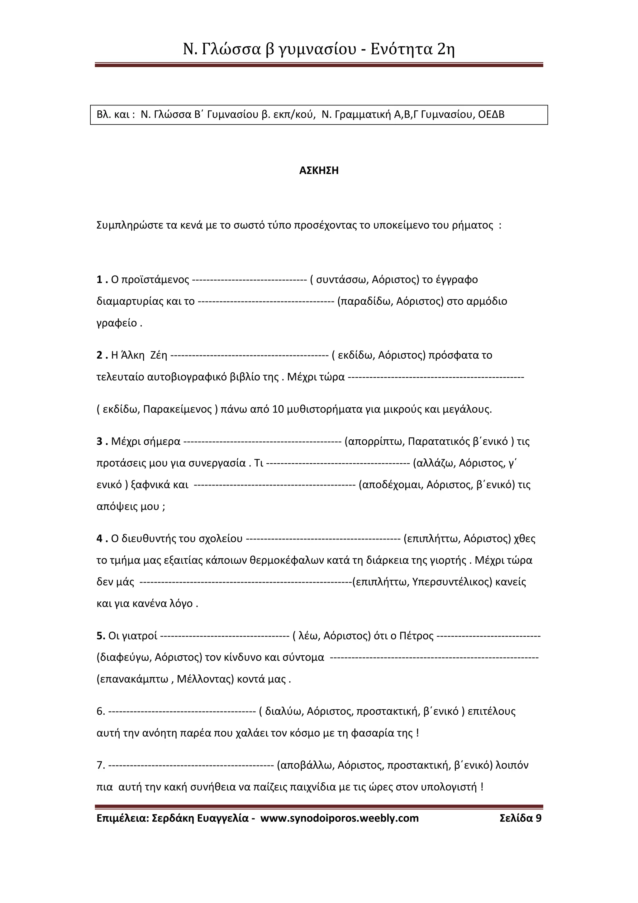 Ν. Γλώσσα β γυμνασίου - Ενότητα 2η
Επιμέλεια: Σερδάκη Ευαγγελία - www.synodoiporos.weebly.com Σελίδα 9
Βλ. και : Ν. Γλώσσα Β΄ Γυμνασίου β. εκπ/κού, Ν. Γραμματική Α,Β,Γ Γυμνασίου, ΟΕΔΒ
ΑΣΚΗΣΗ
Συμπληρώστε τα κενά με το σωστό τύπο προσέχοντας το υποκείμενο του ρήματος :
1 . Ο προϊστάμενος -------------------------------- ( συντάσσω, Αόριστος) το έγγραφο
διαμαρτυρίας και το -------------------------------------- (παραδίδω, Αόριστος) στο αρμόδιο
γραφείο .
2 . Η Άλκη Ζέη -------------------------------------------- ( εκδίδω, Αόριστος) πρόσφατα το
τελευταίο αυτοβιογραφικό βιβλίο της . Μέχρι τώρα -------------------------------------------------
( εκδίδω, Παρακείμενος ) πάνω από 10 μυθιστορήματα για μικρούς και μεγάλους.
3 . Μέχρι σήμερα -------------------------------------------- (απορρίπτω, Παρατατικός β΄ενικό ) τις
προτάσεις μου για συνεργασία . Τι ---------------------------------------- (αλλάζω, Αόριστος, γ΄
ενικό ) ξαφνικά και --------------------------------------------- (αποδέχομαι, Αόριστος, β΄ενικό) τις
απόψεις μου ;
4 . Ο διευθυντής του σχολείου ------------------------------------------- (επιπλήττω, Αόριστος) χθες
το τμήμα μας εξαιτίας κάποιων θερμοκέφαλων κατά τη διάρκεια της γιορτής . Μέχρι τώρα
δεν μάς -----------------------------------------------------------(επιπλήττω, Υπερσυντέλικος) κανείς
και για κανένα λόγο .
5. Οι γιατροί ------------------------------------ ( λέω, Αόριστος) ότι ο Πέτρος -----------------------------
(διαφεύγω, Αόριστος) τον κίνδυνο και σύντομα ----------------------------------------------------------
(επανακάμπτω , Μέλλοντας) κοντά μας .
6. ----------------------------------------- ( διαλύω, Αόριστος, προστακτική, β΄ενικό ) επιτέλους
αυτή την ανόητη παρέα που χαλάει τον κόσμο με τη φασαρία της !
7. ---------------------------------------------- (αποβάλλω, Αόριστος, προστακτική, β΄ενικό) λοιπόν
πια αυτή την κακή συνήθεια να παίζεις παιχνίδια με τις ώρες στον υπολογιστή !
 