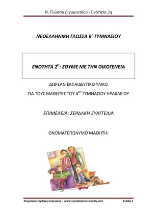 Ν. Γλώσσα β γυμνασίου - Ενότητα 2η
Επιμέλεια: Σερδάκη Ευαγγελία - www.synodoiporos.weebly.com Σελίδα 1
ΝΕΟΕΛΛΗΝΙΚΗ ΓΛΩΣΣΑ Β΄ ΓΥΜΝΑΣΙΟΥ
ΕΝΟΤΗΤΑ 2Η
: ΖΟΥΜΕ ΜΕ ΤΗΝ ΟΙΚΟΓΕΝΕΙΑ
ΔΩΡΕΑΝ ΕΚΠΑΙΔΕΥΤΙΚΟ ΥΛΙΚΟ
ΓΙΑ ΤΟΥΣ ΜΑΘΗΤΕΣ ΤΟΥ 4ΟΥ
ΓΥΜΝΑΣΙΟΥ ΗΡΑΚΛΕΙΟΥ
ΕΠΙΜΕΛΕΙΑ: ΣΕΡΔΑΚΗ ΕΥΑΓΓΕΛΙΑ
ΟΝΟΜΑΤΕΠΩΝΥΜΟ ΜΑΘΗΤΗ:
 