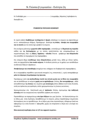 Ν. Γλώσσα β γυμνασίου - Ενότητα 2η
Επιμέλεια: Σερδάκη Ευαγγελία - www.synodoiporos.weebly.com Σελίδα 10
8. Ο αδελφός μου --------------------------------------------- ( συγγράφω, Αόριστος ) πρόσφατα τη
διατριβή του .
ΓΡΑΦΟΝΤΑΣ ΠΕΡΙΛΗΨΗ ΚΕΙΜΕΝΟΥ
Σε πρώτη φάση διαβάζουμε τουλάχιστον 2 φορές ολόκληρο το κείμενο και φροντίζουμε
να το κατανοήσουμε πλήρως. Προσέχουμε ιδιαίτερα τη στάση - άποψη του συγγραφέα
και το σκοπό για τον οποίο έχει γραφτεί το κείμενο.
Στη συνέχεια μελετούμε χωριστά κάθε παράγραφο , εντοπίζουμε τη θεματική της περίοδο
καθώς και τις λεπτομέρειες με τις οποίες αναπτύσσεται και υπογραμμίζουμε τις
σημαντικότερες, δηλ. τις λέξεις / φράσεις – κλειδιά. Έπειτα γράφουμε τον πλαγιότιτλο
που αποδίδει το περιεχόμενο της παραγράφου.
Στο επόμενο βήμα συνδέουμε τους πλαγιότιτλους μεταξύ τους, αλλά με τέτοιο τρόπο,
ώστε να σχηματίζεται ένα ενιαίο κείμενο. Η σύνδεση γίνεται με τη χρήση των κατάλληλων
συνδετικών λέξεων ή φράσεων .
Αποφεύγουμε την επανάληψη στοιχείων που υπάρχουν σε διαφορετικές παραγράφους.
Αν ο συγγραφέας παραθέτει ερευνητικά στοιχεία ( π.χ. στατιστικές ) , εμείς καταγράφουμε
μόνο το πόρισμα /συμπέρασμα της έρευνας.
Προσέχουμε ώστε να ακολουθούμε πιστά την οπτική γωνία και τη θέση του συγγραφέα
και να αποδίδουμε το κείμενο χωρίς να το σχολιάζουμε. Επίσης, δεν αντιγράφουμε , αλλά
αντικαθιστούμε τις έννοιες του κειμένου με συνώνυμες (όπου βέβαια αυτό είναι δυνατό),
εκτός αν πρόκειται για ορολογία, οπότε χρησιμοποιούμε τις έννοιες αυτούσιες .
Χρησιμοποιούμε στη διατύπωσή μας γ΄ πρόσωπο. Επίσης, προτιμούμε την παθητική
σύνταξη από την ενεργητική που προσδίδει έμφαση στο κείμενο.
Προσπαθούμε να παραμείνουμε στο όριο λέξεων που μας ζητείται . Αν διαπιστώσουμε ότι
οι λέξεις μας είναι λιγότερες, ξαναβλέπουμε το κείμενο, μήπως παραλείψαμε σημαντικές
λεπτομέρειες και τις προσθέτουμε. Αν οι λέξεις μας είναι περισσότερες, ελέγχουμε ξανά και
αφαιρούμε ό,τι είναι δυνατό ν΄ αφαιρεθεί, χωρίς να επηρεαστεί η δομή και η συνοχή του
κειμένου.
Μια κανονική περίληψη είναι το 1/3 του αρχικού κειμένου .
 