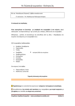 Ν. Γλώσσα β γυμνασίου - Ενότητα 2η
Επιμέλεια: Σερδάκη Ευαγγελία - www.synodoiporos.weebly.com Σελίδα 11
Βλ. και : Νεοελληνική Γλώσσα β΄, βιβλίο εκπαιδευτικού
Π. Ινστιτούτο – Υπ. Παιδείας και Πολιτισμού Κύπρου
Η εισαγωγή της περίληψης
Είναι προτιμότερο να ξεκινούμε με αναφορά στο συγγραφέα ή στο κείμενο, αφού
καλούμαστε να παρουσιάσουμε όχι τις δικές μας απόψεις, αλλά αυτές του συγγραφέα .
(Μπορούμε , ωστόσο, να ξεκινήσουμε και απευθείας από τις ιδέες – πληροφορίες του
κειμένου ταυτιζόμενοι με το συγγραφέα του) :
Ο/Η συγγραφέας /αρθρογράφος
 Αναφέρει /αναφέρεται
 Παρουσιάζει
 Τονίζει
 Προβάλλει + κεντρική ιδέα του κειμένου
 Προβληματίζεται
 Επισημαίνει
 Εντοπίζει
 Καταγγέλλει
 Εξαίρει
Στο κείμενο / στο άρθρο
 Παρουσιάζεται / ονται
 Αναλύεται / ονται κλπ.
Τεχνικές πύκνωσης ενός κειμένου
1. Παραλείπουμε ό,τι αποτελεί δευτερεύουσα / ασήμαντη λεπτομέρεια ή επανάληψη.
2. Αντικαθιστούμε ένα σύνολο από προτάσεις που περιγράφουν μια σειρά ενεργειών με
μια φράση που αποδίδει το νόημά τους συνοπτικά :
 