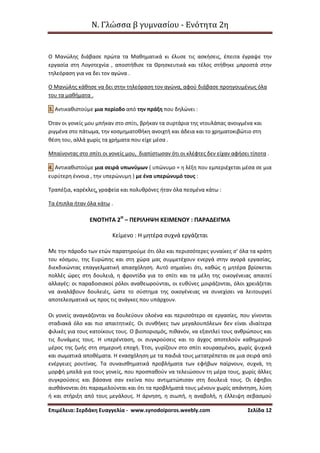 Ν. Γλώσσα β γυμνασίου - Ενότητα 2η
Επιμέλεια: Σερδάκη Ευαγγελία - www.synodoiporos.weebly.com Σελίδα 12
Ο Μανώλης διάβασε πρώτα τα Μαθηματικά κι έλυσε τις ασκήσεις, έπειτα έγραψε την
εργασία στη Λογοτεχνία , αποστήθισε τα Θρησκευτικά και τέλος στήθηκε μπροστά στην
τηλεόραση για να δει τον αγώνα .
Ο Μανώλης κάθησε να δει στην τηλεόραση τον αγώνα, αφού διάβασε προηγουμένως όλα
του τα μαθήματα .
3. Αντικαθιστούμε μια περίοδο από την πράξη που δηλώνει :
Όταν οι γονείς μου μπήκαν στο σπίτι, βρήκαν τα συρτάρια της ντουλάπας ανοιγμένα και
ριγμένα στο πάτωμα, την κοσμηματοθήκη ανοιχτή και άδεια και το χρηματοκιβώτιο στη
θέση του, αλλά χωρίς τα χρήματα που είχε μέσα .
Μπαίνοντας στο σπίτι οι γονείς μου, διαπίστωσαν ότι οι κλέφτες δεν είχαν αφήσει τίποτα .
4. Αντικαθιστούμε μια σειρά υπωνύμων ( υπώνυμο = η λέξη που εμπεριέχεται μέσα σε μια
ευρύτερη έννοια , την υπερώνυμη ) με ένα υπερώνυμό τους :
Τραπέζια, καρέκλες, γραφεία και πολυθρόνες ήταν όλα πεσμένα κάτω :
Τα έπιπλα ήταν όλα κάτω .
ΕΝΟΤΗΤΑ 2Η
– ΠΕΡΙΛΗΨΗ ΚΕΙΜΕΝΟΥ : ΠΑΡΑΔΕΙΓΜΑ
Κείμενο : Η μητέρα συχνά εργάζεται
Με την πάροδο των ετών παρατηρούμε ότι όλο και περισσότερες γυναίκες σ' όλα τα κράτη
του κόσμου, της Ευρώπης και στη χώρα μας συμμετέχουν ενεργά στην αγορά εργασίας,
διεκδικώντας επαγγελματική απασχόληση. Αυτό σημαίνει ότι, καθώς η μητέρα βρίσκεται
πολλές ώρες στη δουλειά, η φροντίδα για το σπίτι και τα μέλη της οικογένειας απαιτεί
αλλαγές: οι παραδοσιακοί ρόλοι αναθεωρούνται, οι ευθύνες μοιράζονται, όλοι χρειάζεται
να αναλάβουν δουλειές, ώστε το σύστημα της οικογένειας να συνεχίσει να λειτουργεί
αποτελεσματικά ως προς τις ανάγκες που υπάρχουν.
Οι γονείς αναγκάζονται να δουλεύουν ολοένα και περισσότερο σε εργασίες, που γίνονται
σταδιακά όλο και πιο απαιτητικές. Οι συνθήκες των μεγαλουπόλεων δεν είναι ιδιαίτερα
φιλικές για τους κατοίκους τους. Ο βιοπορισμός, πιθανόν, να εξαντλεί τους ανθρώπους και
τις δυνάμεις τους. Η υπερένταση, οι συγκρούσεις και το άγχος αποτελούν καθημερινό
μέρος της ζωής στη σημερινή εποχή. Έτσι, γυρίζουν στο σπίτι κουρασμένοι, χωρίς ψυχικά
και σωματικά αποθέματα. Η ενασχόληση με τα παιδιά τους μετατρέπεται σε μια σειρά από
ενέργειες ρουτίνας. Τα συναισθηματικά προβλήματα των εφήβων παίρνουν, συχνά, τη
μορφή μπελά για τους γονείς, που προσπαθούν να τελειώσουν τη μέρα τους, χωρίς άλλες
συγκρούσεις και βάσανα σαν εκείνα που αντιμετώπισαν στη δουλειά τους. Οι έφηβοι
αισθάνονται ότι παραμελούνται και ότι τα προβλήματά τους μένουν χωρίς απάντηση, λύση
ή και στήριξη από τους μεγάλους. Η άρνηση, η σιωπή, η αναβολή, η έλλειψη σεβασμού
 