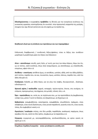 Ν. Γλώσσα β γυμνασίου - Ενότητα 2η
Επιμέλεια: Σερδάκη Ευαγγελία - www.synodoiporos.weebly.com Σελίδα 15
Ολοκληρώνοντας ο συγγραφέας προβάλλει τις θετικές για την οικογένεια συνέπειες της
γυναικείας εργασίας υποστηρίζοντας ότι συντελεί στην προσωπική ισορροπία της μητέρας,
στοιχείο που έχει θετικό αντίκτυπο και στη σχέση με τα παιδιά της .
Βοηθητικό υλικό για τη σύνδεση των προτάσεων και των παραγράφων
Ενδεικτικές διαρθρωτικές / συνδετικές λέξεις-φράσεις: είναι οι λέξεις που συνδέουν
μικρότερα ή μεγαλύτερα μέρη του λόγου και δηλώνουν:
Αίτιο – αποτέλεσμα: επειδή, γιατί, διότι, γι’ αυτό, για τους πιο πάνω λόγους, λόγω του ότι,
ως εκ τούτου, κατά συνέπεια, όπως ήταν αναμενόμενο, ως αποτέλεσμα, ως επακόλουθο,
επομένως, αφού-τότε κ.ά.
Αντίθεση – εναντίωση: αντίθετα όμως, εν αντιθέσει, ωστόσο, αλλά, από την άλλη,εξάλλου,
αντί τούτου, παρόλο που, αν και, τουναντίον, όμως, ωστόσο, πάντως, παρόλο που, από την
άλλη πλευρά κ.ά.
Επεξήγηση: δηλαδή, με άλλα λόγια, για να γίνω πιο σαφής, διευκρινιστικά , ιδιαίτερα,
ειδικότερα κ.ά.
Χρονική σχέση / ακολουθία: αρχικά, καταρχήν, πρώτα-πρώτα, έπειτα, στη συνέχεια, το
επόμενο, προηγουμένως, ταυτόχρονα, στο μεταξύ, τελικά, τότε, κ.ά.
Όρο – προϋπόθεση: αν, εκτός αν, σε περίπτωση που, με την προϋπόθεση ότι,λαμβάνοντας
υπόψη πως, μέσα σ’ αυτό το πλαίσιο, αν εξαιρέσουμε, αν δεχτούμε κ.ά.
Βεβαιότητα: αναμφισβήτητα, αναντίρρητα, αναμφίβολα, οπωσδήποτε, πράγματι, είναι
ολοφάνερο, είναι κοινή διαπίστωση, είναι γενικά παραδεκτό, γεγονός είναι ότι, είναι κοινός
τόπος, δεν αμφισβητεί κανείς κ.ά.
Ομοιότητα / αναλογία: επίσης, στο ίδιο μοτίβο, παράλληλα, αναλογικά, παρόμοια, όπως
ακριβώς-έτσι και, κατά τον ίδιο τρόπο, σύμφωνα με τα παραπάνω κ.ά.
Σύγκριση: συγκριτικά με, αντιπαραβάλλοντας, αντιδιαστέλλοντας, αν κρίνει κανείς σε
σχέση με κ.τ.λ.
 