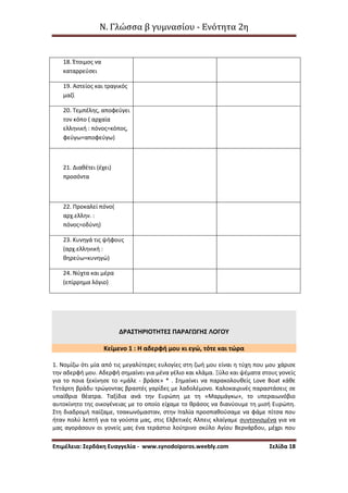 Ν. Γλώσσα β γυμνασίου - Ενότητα 2η
Επιμέλεια: Σερδάκη Ευαγγελία - www.synodoiporos.weebly.com Σελίδα 18
18. Έτοιμος να
καταρρεύσει
19. Αστείος και τραγικός
μαζί
20. Τεμπέλης, αποφεύγει
τον κόπο ( αρχαία
ελληνική : πόνος=κόπος,
φεύγω=αποφεύγω)
21. Διαθέτει (έχει)
προσόντα
22. Προκαλεί πόνο(
αρχ.ελλην. :
πόνος=οδύνη)
23. Κυνηγά τις ψήφους
(αρχ.ελληνική :
θηρεύω=κυνηγώ)
24. Νύχτα και μέρα
(επίρρημα λόγιο)
ΔΡΑΣΤΗΡΙΟΤΗΤΕΣ ΠΑΡΑΓΩΓΗΣ ΛΟΓΟΥ
Κείμενο 1 : Η αδερφή μου κι εγώ, τότε και τώρα
1. Νομίζω ότι μία από τις μεγαλύτερες ευλογίες στη ζωή μου είναι η τύχη που μου χάρισε
την αδερφή μου. Αδερφή σημαίνει για μένα γέλιο και κλάμα. Ξύλο και ψέματα στους γονείς
για το ποια ξεκίνησε το «μάλε - βράσε» * . Σημαίνει να παρακολουθείς Love Boat κάθε
Τετάρτη βράδυ τρώγοντας βραστές γαρίδες με λαδολέμονο. Καλοκαιρινές παραστάσεις σε
υπαίθρια θέατρα. Ταξίδια ανά την Ευρώπη με τη «Μαρμάγκω», το υπεραιωνόβιο
αυτοκίνητο της οικογένειας με το οποίο είχαμε το θράσος να διανύουμε τη μισή Ευρώπη.
Στη διαδρομή παίζαμε, τσακωνόμασταν, στην Ιταλία προσπαθούσαμε να φάμε πίτσα που
ήταν πολύ λεπτή για τα γούστα μας, στις Ελβετικές Αλπεις κλαίγαμε συντονισμένα για να
μας αγοράσουν οι γονείς μας ένα τεράστιο λούτρινο σκύλο Αγίου Βερνάρδου, μέχρι που
 