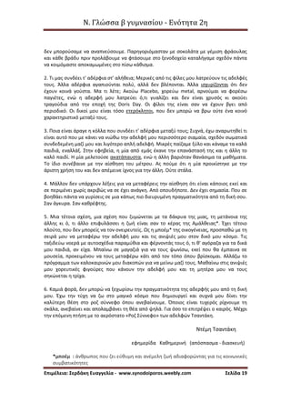 Ν. Γλώσσα β γυμνασίου - Ενότητα 2η
Επιμέλεια: Σερδάκη Ευαγγελία - www.synodoiporos.weebly.com Σελίδα 19
δεν μπορούσαμε να αναπνεύσουμε. Παρηγοριόμασταν με σοκολάτα με γέμιση φράουλας
και κάθε βράδυ πριν προλάβουμε να φτάσουμε στο ξενοδοχείο καταλήγαμε σχεδόν πάντα
να κοιμόμαστε αποκαμωμένες στο πίσω κάθισμα.
2. Τι μας συνδέει τ' αδέρφια στ' αλήθεια; Μερικές από τις φίλες μου λατρεύουν τις αδελφές
τους. Άλλα αδέρφια αγαπιούνται πολύ, αλλά δεν βλέπονται. Άλλα ισχυρίζονται ότι δεν
έχουν κοινά γούστα. Μα τι λέτε; Ακούω Placebo, χορεύω metal, αρνούμαι να φορέσω
παγιέτες, ενώ η αδερφή μου λατρεύει ό,τι γυαλίζει και δεν είναι χρυσός κι ακούει
τραγούδια από την εποχή της Doris Day. Οι φίλοι της είναι σαν να έχουν βγει από
περιοδικό. Οι δικοί μου είναι τόσο ετερόκλητοι, που δεν μπορώ να βρω ούτε ένα κοινό
χαρακτηριστικό μεταξύ τους.
3. Ποια είναι άραγε η κόλλα που συνδέει τ' αδέρφια μεταξύ τους; Συχνά, έχω αναρωτηθεί τι
είναι αυτό που με κάνει να νιώθω την αδελφή μου περισσότερο σιαμαία, σχεδόν σωματικά
συνδεδεμένη μαζί μου και λιγότερο απλή αδελφή. Μικρές παίζαμε ξύλο και κάναμε τα καλά
παιδιά, εναλλάξ. Στην εφηβεία, η μία από εμάς έκανε την επανάστασή της και η άλλη το
καλό παιδί. Η μία μελετούσε ακατάπαυστα, ενώ η άλλη βαριόταν θανάσιμα τα μαθήματα.
Το ίδιο συνέβαινε με την αίσθηση του μέτρου. Ας πούμε ότι η μία προικίστηκε με την
άριστη χρήση του και δεν απέμεινε ίχνος για την άλλη. Ούτε στάλα.
4. Μάλλον δεν υπάρχουν λέξεις για να μεταφέρεις την αίσθηση ότι είναι κάποιος εκεί και
σε περιμένει χωρίς ακριβώς να σε έχει ανάγκη. Από οπουδήποτε. Δεν έχει σημασία. Που σε
βοηθάει πάντα να γυρίσεις σε μια κάπως πιο διευρυμένη πραγματικότητα από τη δική σου.
Σαν άγκυρα. Σαν καθρέφτης.
5. Μια τέτοια σχέση, μια σχέση που ζυμώνεται με τα δάκρυα της μιας, τη μετάνοια της
άλλης κι ό, τι άλλο επιφυλάσσει η ζωή είναι σαν το κέρας της Αμάλθειας*. Έχει τέτοιο
πλούτο, που δεν μπορείς να τον ονειρευτείς. Ως η μποέμ* της οικογένειας, προσπαθώ με τη
σειρά μου να μεταφέρω την αδελφή μου και τις ανιψιές μου στον δικό μου κόσμο. Τις
ταξιδεύω νοερά με αυτοσχέδια παραμύθια και φέρνοντάς τους ό, τι θ' αγόραζα για τα δικά
μου παιδιά, αν είχα. Μπαίνω σε μαγαζιά για να τους ψωνίσω, εκεί που θα έμπαινα σε
μουσεία, προκειμένου να τους μεταφέρω κάτι από τον τόπο όπου βρίσκομαι. Αλλάζω το
πρόγραμμα των καλοκαιρινών μου διακοπών για να μείνω μαζί τους. Μαθαίνω στις ανιψιές
μου χορευτικές φιγούρες που κάνουν την αδελφή μου και τη μητέρα μου να τους
σηκώνεται η τρίχα.
6. Καμιά φορά, δεν μπορώ να ξεχωρίσω την πραγματικότητα της αδερφής μου από τη δική
μου. Έχω την τύχη να ζω στο μαγικό κόσμο που δημιουργεί και συχνά μου δίνει την
καλύτερη θέση στο ροζ σύννεφο όπου ανεβαίνουμε. Όποιος είναι τυχερός ρίχνουμε τη
σκάλα, ανεβαίνει και απολαμβάνει τη θέα από ψηλά. Για όσο το επιτρέψει ο καιρός. Μέχρι
την επόμενη πτήση με το αερόστατο «Ροζ Σύννεφο» των αδελφών Τσαντάκη.
Ντέμη Τσαντάκη
εφημερίδα Καθημερινή (απόσπασμα - διασκευή)
*μποέμ : άνθρωπος που ζει εύθυμη και ανέμελη ζωή αδιαφορώντας για τις κοινωνικές
συμβατικότητες
 