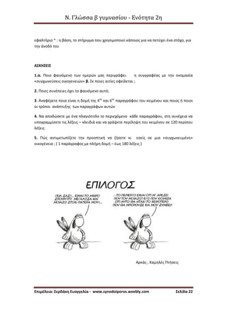 Ν. Γλώσσα β γυμνασίου - Ενότητα 2η
Επιμέλεια: Σερδάκη Ευαγγελία - www.synodoiporos.weebly.com Σελίδα 22
εφαλτήριο * : η βάση, το στήριγμα που χρησιμοποιεί κάποιος για να πετύχει ένα στόχο, για
την άνοδό του
ΑΣΚΗΣΕΙΣ
1.α. Ποιο φαινόμενο των ημερών μας περιγράφει η συγγραφέας με την ονομασία
«συγχωνεύσεις οικογενειών» β. Σε ποιες αιτίες οφείλεται ;
2. Ποιες συνέπειες έχει το φαινόμενο αυτό;
3. Αναφέρετε ποια είναι η δομή της 4ης
και 6ης
παραγράφου του κειμένου και ποιος ή ποιοι
οι τρόποι ανάπτυξης των παραγράφων αυτών
4. Να αποδώσετε με ένα πλαγιότιτλο το περιεχόμενο κάθε παραγράφου, στη συνέχεια να
υπογραμμίσετε τις λέξεις – κλειδιά και να γράψετε περίληψη του κειμένου σε 120 περίπου
λέξεις
5. Πώς αντιμετωπίζετε την προοπτική να ζήσετε κι εσείς σε μια «συγχωνευμένη»
οικογένεια ; ( 1 παράγραφος με πλήρη δομή – έως 180 λέξεις )
Αρκάς , Χαμηλές Πτήσεις
 