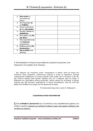 Ν. Γλώσσα β γυμνασίου - Ενότητα 2η
Επιμέλεια: Σερδάκη Ευαγγελία - www.synodoiporos.weebly.com Σελίδα 6
2. Μην πετάτε τα
σκουπίδια στο
δρόμο.
3. Θα επιχειρήσει να
με διαβάλει.
4. Θα μου απαντούσε,
αν του είχα γράψει.
5. Φωνάζει για να τον
φοβηθούμε.
6. Όταν έρθεις, εγώ θα
έχω φύγει .
7. Μας παρακάλεσε να
της δείχνουμε
εμπιστοσύνη
8. Φοβάμαι μήπως δεν
ξαναγυρίσεις .
9. Είχε συνέλθει όταν
φτάσαμε .
2. Να ξαναγράψετε το επόμενο κείμενο βάζοντας τα ρήματα της οριστικής στον
Παρατατικό ( στο τετράδιο της Ν. Γλώσσας ):
… Δεν πρόκειται για «τεμπέλικη γενιά» -επισημαίνουν οι ειδικοί- αλλά για άτομα που
αναζητούν άλλες ισορροπίες, επιδιώκοντας ρυθμούς οι οποίοι να προκαλούν λιγότερα
ψυχοσωματικά προβλήματα, με τίμημα λιγότερα υλικά αγαθά. Θα το επιτύχουν ή όχι δεν
έχει απόλυτη σημασία αλλά σχετική. Πρόοδος είναι και η διαδρομή προς τον στόχο. Η
διαδικασία που προϋποθέτει αλλαγή νοοτροπίας, τρόπου σκέψης και αντίληψης. Ο χρόνος
επώασης έχει ήδη ξεκινήσει, εμφανίζονται τα πρώτα αποτελέσματα. Ισως όχι στον ίδιο
βαθμό στην Ελλάδα και σε χώρες που δεν βρίσκονται σε κρίση.
Μ. Κατσουνάκη,Ίσως είναι η γενιά Ζ- Καθημερινή
Η ΕΣΩΤΕΡΙΚΗ ΑΥΞΗΣΗ ΤΩΝ ΡΗΜΑΤΩΝ
1. Είναι συλλαβική ή φωνηεντική και τη συναντούμε στους παρελθοντικούς χρόνους των
σύνθετων ρημάτων ανάμεσα στο προθετικό επίθημα ( κυρίως από αρχαίες προθέσεις )και
στο θέμα του ρήματος :
 