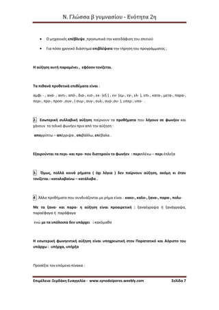 Ν. Γλώσσα β γυμνασίου - Ενότητα 2η
Επιμέλεια: Σερδάκη Ευαγγελία - www.synodoiporos.weebly.com Σελίδα 7
 Ο μηχανικός επέβλεψε προσωπικά την κατεδάφιση του σπιτιού
 Για πόσο χρονικό διάστημα επιβλέψατε την τήρηση του προγράμματος ;
Η αύξηση αυτή παραμένει , εφόσον τονίζεται.
Τα πιθανά προθετικά επιθέματα είναι :
αμφι - , ανα- , αντι-, από-, δια-, εισ-, εκ- (εξ-) , εν- (εμ-, εγ-, ελ- ), επι-, κατα-, μετα-, παρα-,
περι-, προ-, προσ- ,συν-, ( συμ-, συγ-, συλ-, συρ-,συ- ), υπερ-, υπο- .
2. Εσωτερική συλλαβική αύξηση παίρνουν τα προθήματα που λήγουν σε φωνήεν και
χάνουν το τελικό φωνήεν πριν από την αύξηση :
απορρίπτω – απέρριψα , επιβάλλω, επέβαλα .
Εξαιρούνται τα περι- και προ- που διατηρούν το φωνήεν : περιπλέκω – περι έπλεξα
3. Όμως, πολλά κοινά ρήματα ( όχι λόγια ) δεν παίρνουν αύξηση, ακόμη κι όταν
τονίζεται : καταλαβαίνω – κατάλαβα .
4 . Άλλα προθήματα που συνδυάζονται με ρήμα είναι : κακο-, καλο-, ξανα-, παρα-, πολυ-
Με τα ξανα- και παρα- η αύξηση είναι προαιρετική : ξαναέγραψα ή ξανάγραψα,
παραέφαγα ή παράφαγα
ενώ με τα υπόλοιπα δεν υπάρχει : κακόμαθα
Η εσωτερική φωνηεντική αύξηση είναι υποχρεωτική στον Παρατατικό και Αόριστο του
υπάρχω : υπήρχα, υπήρξα
Προσέξτε τον επόμενο πίνακα :
 