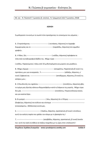 Ν. Γλώσσα β γυμνασίου - Ενότητα 2η
Επιμέλεια: Σερδάκη Ευαγγελία - www.synodoiporos.weebly.com Σελίδα 9
Βλ. και : Ν. Γλώσσα Β΄ Γυμνασίου β. εκπ/κού, Ν. Γραμματική Α,Β,Γ Γυμνασίου, ΟΕΔΒ
ΑΣΚΗΣΗ
Συμπληρώστε τα κενά με το σωστό τύπο προσέχοντας το υποκείμενο του ρήματος :
1 . Ο προϊστάμενος -------------------------------- ( συντάσσω, Αόριστος) το έγγραφο
διαμαρτυρίας και το -------------------------------------- (παραδίδω, Αόριστος) στο αρμόδιο
γραφείο .
2 . Η Άλκη Ζέη -------------------------------------------- ( εκδίδω, Αόριστος) πρόσφατα το
τελευταίο αυτοβιογραφικό βιβλίο της . Μέχρι τώρα -------------------------------------------------
( εκδίδω, Παρακείμενος ) πάνω από 10 μυθιστορήματα για μικρούς και μεγάλους.
3 . Μέχρι σήμερα -------------------------------------------- (απορρίπτω, Παρατατικός β΄ενικό ) τις
προτάσεις μου για συνεργασία . Τι ---------------------------------------- (αλλάζω, Αόριστος, γ΄
ενικό ) ξαφνικά και --------------------------------------------- (αποδέχομαι, Αόριστος, β΄ενικό) τις
απόψεις μου ;
4 . Ο διευθυντής του σχολείου ------------------------------------------- (επιπλήττω, Αόριστος) χθες
το τμήμα μας εξαιτίας κάποιων θερμοκέφαλων κατά τη διάρκεια της γιορτής . Μέχρι τώρα
δεν μάς -----------------------------------------------------------(επιπλήττω, Υπερσυντέλικος) κανείς
και για κανένα λόγο .
5. Οι γιατροί ------------------------------------ ( λέω, Αόριστος) ότι ο Πέτρος -----------------------------
(διαφεύγω, Αόριστος) τον κίνδυνο και σύντομα ----------------------------------------------------------
(επανακάμπτω , Μέλλοντας) κοντά μας .
6. ----------------------------------------- ( διαλύω, Αόριστος, προστακτική, β΄ενικό ) επιτέλους
αυτή την ανόητη παρέα που χαλάει τον κόσμο με τη φασαρία της !
7. ---------------------------------------------- (αποβάλλω, Αόριστος, προστακτική, β΄ενικό) λοιπόν
πια αυτή την κακή συνήθεια να παίζεις παιχνίδια με τις ώρες στον υπολογιστή !
 