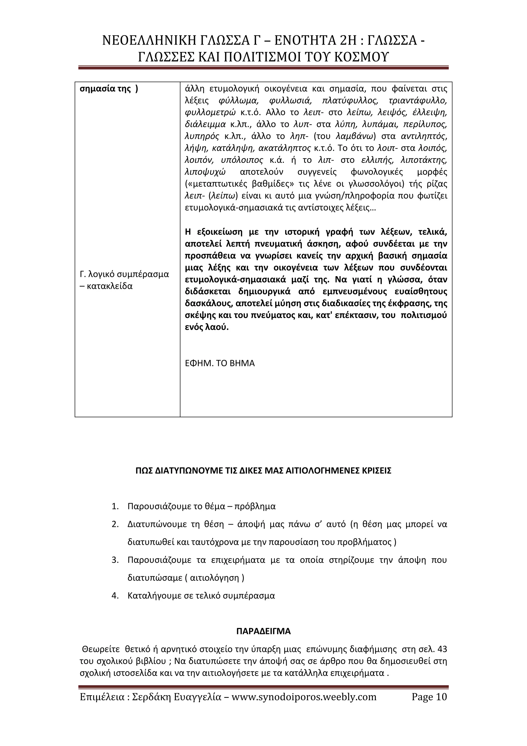 ΝΕΟΕΛΛΗΝΙΚΗ ΓΛΩΣΣΑ Γ – ΕΝΟΤΗΤΑ 2Η : ΓΛΩΣΣΑ -
ΓΛΩΣΣΕΣ ΚΑΙ ΠΟΛΙΤΙΣΜΟΙ ΤΟΥ ΚΟΣΜΟΥ
Επιμέλεια : Σερδάκη Ευαγγελία – www.synodoiporos.weebly.com Page 10
σημασία της )
Γ. λογικό συμπέρασμα
– κατακλείδα
άλλη ετυμολογική οικογένεια και σημασία, που φαίνεται στις
λέξεις φύλλωμα, φυλλωσιά, πλατύφυλλος, τριαντάφυλλο,
φυλλομετρώ κ.τ.ό. Αλλο το λειπ- στο λείπω, λειψός, έλλειψη,
διάλειμμα κ.λπ., άλλο το λυπ- στα λύπη, λυπάμαι, περίλυπος,
λυπηρός κ.λπ., άλλο το ληπ- (του λαμβάνω) στα αντιληπτός,
λήψη, κατάληψη, ακατάληπτος κ.τ.ό. Το ότι το λοιπ- στα λοιπός,
λοιπόν, υπόλοιπος κ.ά. ή το λιπ- στο ελλιπής, λιποτάκτης,
λιποψυχώ αποτελούν συγγενείς φωνολογικές μορφές
(«μεταπτωτικές βαθμίδες» τις λένε οι γλωσσολόγοι) τής ρίζας
λειπ- (λείπω) είναι κι αυτό μια γνώση/πληροφορία που φωτίζει
ετυμολογικά-σημασιακά τις αντίστοιχες λέξεις…
Η εξοικείωση με την ιστορική γραφή των λέξεων, τελικά,
αποτελεί λεπτή πνευματική άσκηση, αφού συνδέεται με την
προσπάθεια να γνωρίσει κανείς την αρχική βασική σημασία
μιας λέξης και την οικογένεια των λέξεων που συνδέονται
ετυμολογικά-σημασιακά μαζί της. Να γιατί η γλώσσα, όταν
διδάσκεται δημιουργικά από εμπνευσμένους ευαίσθητους
δασκάλους, αποτελεί μύηση στις διαδικασίες της έκφρασης, της
σκέψης και του πνεύματος και, κατ' επέκτασιν, του πολιτισμού
ενός λαού.
ΕΦΗΜ. ΤΟ ΒΗΜΑ
ΠΩΣ ΔΙΑΤΥΠΩΝΟΥΜΕ ΤΙΣ ΔΙΚΕΣ ΜΑΣ ΑΙΤΙΟΛΟΓΗΜΕΝΕΣ ΚΡΙΣΕΙΣ
1. Παρουσιάζουμε το θέμα – πρόβλημα
2. Διατυπώνουμε τη θέση – άποψή μας πάνω σ’ αυτό (η θέση μας μπορεί να
διατυπωθεί και ταυτόχρονα με την παρουσίαση του προβλήματος )
3. Παρουσιάζουμε τα επιχειρήματα με τα οποία στηρίζουμε την άποψη που
διατυπώσαμε ( αιτιολόγηση )
4. Καταλήγουμε σε τελικό συμπέρασμα
ΠΑΡΑΔΕΙΓΜΑ
Θεωρείτε θετικό ή αρνητικό στοιχείο την ύπαρξη μιας επώνυμης διαφήμισης στη σελ. 43
του σχολικού βιβλίου ; Να διατυπώσετε την άποψή σας σε άρθρο που θα δημοσιευθεί στη
σχολική ιστοσελίδα και να την αιτιολογήσετε με τα κατάλληλα επιχειρήματα .
 