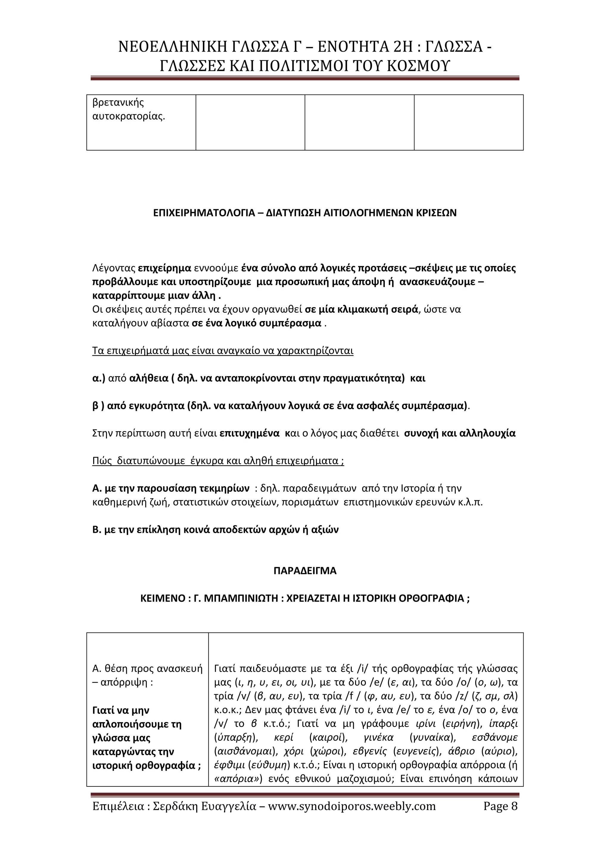 ΝΕΟΕΛΛΗΝΙΚΗ ΓΛΩΣΣΑ Γ – ΕΝΟΤΗΤΑ 2Η : ΓΛΩΣΣΑ -
ΓΛΩΣΣΕΣ ΚΑΙ ΠΟΛΙΤΙΣΜΟΙ ΤΟΥ ΚΟΣΜΟΥ
Επιμέλεια : Σερδάκη Ευαγγελία – www.synodoiporos.weebly.com Page 8
βρετανικής
αυτοκρατορίας.
ΕΠΙΧΕΙΡΗΜΑΤΟΛΟΓΙΑ – ΔΙΑΤΥΠΩΣΗ ΑΙΤΙΟΛΟΓΗΜΕΝΩΝ ΚΡΙΣΕΩΝ
Λέγοντας επιχείρημα εννοούμε ένα σύνολο από λογικές προτάσεις –σκέψεις με τις οποίες
προβάλλουμε και υποστηρίζουμε μια προσωπική μας άποψη ή ανασκευάζουμε –
καταρρίπτουμε μιαν άλλη .
Οι σκέψεις αυτές πρέπει να έχουν οργανωθεί σε μία κλιμακωτή σειρά, ώστε να
καταλήγουν αβίαστα σε ένα λογικό συμπέρασμα .
Τα επιχειρήματά μας είναι αναγκαίο να χαρακτηρίζονται
α.) από αλήθεια ( δηλ. να ανταποκρίνονται στην πραγματικότητα) και
β ) από εγκυρότητα (δηλ. να καταλήγουν λογικά σε ένα ασφαλές συμπέρασμα).
Στην περίπτωση αυτή είναι επιτυχημένα και ο λόγος μας διαθέτει συνοχή και αλληλουχία
Πώς διατυπώνουμε έγκυρα και αληθή επιχειρήματα ;
Α. με την παρουσίαση τεκμηρίων : δηλ. παραδειγμάτων από την Ιστορία ή την
καθημερινή ζωή, στατιστικών στοιχείων, πορισμάτων επιστημονικών ερευνών κ.λ.π.
Β. με την επίκληση κοινά αποδεκτών αρχών ή αξιών
ΠΑΡΑΔΕΙΓΜΑ
ΚΕΙΜΕΝΟ : Γ. ΜΠΑΜΠΙΝΙΩΤΗ : ΧΡΕΙΑΖΕΤΑΙ Η ΙΣΤΟΡΙΚΗ ΟΡΘΟΓΡΑΦΙΑ ;
Α. θέση προς ανασκευή
– απόρριψη :
Γιατί να μην
απλοποιήσουμε τη
γλώσσα μας
καταργώντας την
ιστορική ορθογραφία ;
Γιατί παιδευόμαστε με τα έξι /i/ τής ορθογραφίας τής γλώσσας
μας (ι, η, υ, ει, οι, υι), με τα δύο /e/ (ε, αι), τα δύο /o/ (o, ω), τα
τρία /v/ (β, αυ, ευ), τα τρία /f / (φ, αυ, ευ), τα δύο /z/ (ζ, σμ, σλ)
κ.ο.κ.; Δεν μας φτάνει ένα /i/ το ι, ένα /e/ το ε, ένα /o/ το ο, ένα
/v/ το β κ.τ.ό.; Γιατί να μη γράφουμε ιρίνι (ειρήνη), ίπαρξι
(ύπαρξη), κερί (καιροί), γινέκα (γυναίκα), εσθάνομε
(αισθάνομαι), χόρι (χώροι), εβγενίς (ευγενείς), άβριο (αύριο),
έφθιμι (εύθυμη) κ.τ.ό.; Είναι η ιστορική ορθογραφία απόρροια (ή
«απόρια») ενός εθνικού μαζοχισμού; Είναι επινόηση κάποιων
 