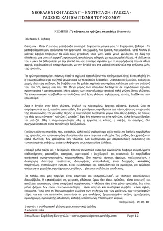 ΝΕΟΕΛΛΗΝΙΚΗ ΓΛΩΣΣΑ Γ – ΕΝΟΤΗΤΑ 2Η : ΓΛΩΣΣΑ -
ΓΛΩΣΣΕΣ ΚΑΙ ΠΟΛΙΤΙΣΜΟΙ ΤΟΥ ΚΟΣΜΟΥ
Επιμέλεια : Σερδάκη Ευαγγελία – www.synodoiporos.weebly.com Page 12
ΚΕΙΜΕΝΟ : Το κόνσεπτ, το πρότζεκτ, το μπάτζετ (διασκευή)
Tου Nικου Γ. Ξυδακη
Θενξ μαν... Οταν τ’ ακούω, μεταφράζω σιωπηρά: Ευχαριστώ, μάγκα μου. Ή: Ευχαριστώ, φιλάρα... Τα
μεταφράσματα μου φαίνονται πιο αρρενωπά και χυμώδη, πιο άμεσα, πιο μοναδικά. Γιατί λοιπόν οι
μάγκες έφηβοι τιτιβίζουν τα δικά τους greeklish; Ισως γιατί κάθε γενιά χρειάζεται τη δική της
ιδιόλεκτο, μια μυητική αργκό1
, προσωρινή, αναλώσιμη, φθαρτή, με ημερομηνία λήξεως. Η ιδιόλεκτος
του «μαν» θα ξεθωριάσει με την είσοδό του σε ανώτερο σχολείο, με τη συμμόρφωσή του σε άλλες
αργκό, ακαδημαϊκές ή επαγγελματικές, με την ένταξή του στα μαζικά υπερσύνολα της ενήλικης ζωής,
της εργασίας.
Το ερώτημα παραμένει πάντως: Γιατί τα αγγλικά κατακλύζουν τον καθημερινό λόγο; Είναι αληθές ότι
η γλωσσομάθεια έχει αυξηθεί γεωμετρικά τις τελευταίες δεκαετίες. Ο απόφοιτος λυκείου, ακόμη και
χωρίς ιδιαίτερη επίδοση, θα διαβάζει και θα μιλάει αγγλικά ασυγκρίτως καλύτερα από τον ανάλογό
του του ’70, ακόμη και του ’80. Μέγα μέρος των σπουδών διεξάγεται σε αγγλόφωνα σχολεία,
προπτυχιακά ή μεταπτυχιακά. Μέγα μέρος των επαγγελμάτων απαιτεί καλή γνώση ξένης γλώσσας.
Το επικοινωνιακό περιβάλλον κατακλύζεται από ξένη γλώσσα: τηλεόραση, ταινίες, Διαδίκτυο, ποπ
κουλτούρα.
Άρα η ένταξη στην ξένη γλώσσα, αγγλική εν προκειμένω, έρχεται αβίαστα, φυσικά. Ολα σε
σπρώχνουν σε αυτή, γιατί να αντισταθείς; Στα μοντέρνα επαγγέλματα των πάσης φύσεως υπηρεσιών,
της επικοινωνίας, της ρευστής τέχνης, η συνεννόηση διεξάγεται γύρω από λέξεις-φετίχ5, ας πούμε,
τις εξής τρεις: κόνσεπτ,2
πρότζεκτ3
, μπάτζετ4
. Εχω ένα κόνσεπτ για ένα πρότζεκτ, αλλά δεν μου βγαίνει
το μπάτζετ. Ολη η δημιουργικότητα, όλη η εργασία, ο κόπος, η σκέψη, το σφρίγος, όλα
συγχωνεύονται σε αυτό το τρίπτυχο δισύλλαβων.
Παίζουν ρόλο οι σπουδές; Ναι, ασφαλώς, αλλά πολύ σοβαρότερο ρόλο παίζει το διεθνές περιβάλλον
της εργασίας, και η γενικευμένη ολιγογλωσσία των εταιρικών στελεχών. Στις μπίζνες δεν χρειάζονται
καλά ελληνικά, δεν χρειάζεται καν γλώσσα, όλα διεξάγονται με στερεοτυπικές εκφράσεις και
τυποποιημένες σκέψεις: αυτά κυκλοφορούν ως επικρατούσα αλήθεια.
Σοβαρό ρόλο παίζει και η ξενομανία. Υπό τον συνοπτικό αυτό όρο εννοούνται διάφορα συμπλέγματα
καθυστέρησης, μειονεξίας, οκνηρίας, μιμητισμού - ψυχολογικά και κοινωνικά. Σε περιβάλλον
ασφυκτικά ομογενοποιημένο, κοσμοπολίτικο, ίδιο παντού, άοσμο, άχρωμο, «πολιτισμένο», η
διατήρηση ιδιαίτερης ταυτότητας, ιδιομορφίας, ντοπιολαλιάς, είναι δυσχερής, κοπιώδης,
παράτολμη, ανεπιθύμητη εντέλει. Είναι ευκολότερο και ασφαλέστερο να ομοιάζεις, να κρύβεσαι
ανάμεσα σε μυριάδες ομοιόχρωμους γκρίζους , γίνεσαι ευκολότερα αποδεκτός.
Το ποτάμι που μας περιέχει είναι ορμητικό και κοσμοπολίτικο6
, με τρόπους καινούργιους.
Αναμφίβολα. Η εγκατάλειψη της μητρικής γλώσσας όμως δεν είναι πρόοδος, είναι υποταγή και
απώλεια ταυτότητας, είναι υπαρξιακή συρρίκνωση. Η γλώσσα δεν είναι μόνο εργαλείο, δεν είναι
μόνο φόρμα, δεν είναι επικοινωνιακότητα, είναι νοητικό και αισθητικό συμβάν, είναι σχέση,
κοινωνία. Πίσω από τη θρυμματισμένη γλώσσα των στελεχών και των μοδάτων, των τεχνοκρατών,
τώρα πια και των πολιτικών, αναπτύσσεται μια αναλόγως, θρυμματισμένη σκέψη, ομοιόμορφη,
ομοιόχρωμη, ομοιογενής, αδιάφορη, κολοβή, υποταγμένη. Υποταγμένη κυρίως.
Καθημερινή, 19- 09- 10
1 αργκό : η συνθηματική γλώσσα μιας κοινωνικής ομάδας
2 κόνσεπτ: ιδέα
 
