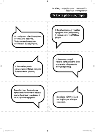 1ο τεύχος: : Διαφημίσεις που… πουλάνε ιδέες
10ο φύλλο δραστηριοτήτων
Τι έχετε μάθει ως τώρα;
Δεν υπάρχουν μόνο διαφημίσεις
που πουλάνε προϊόντα.
Υπάρχουν και διαφημίσεις
που κάνουν άλλα πράγματα.
Η ίδια εικόνα μπορεί
να χρησιμοποιηθεί με πολλούς
διαφορετικούς τρόπους.
Οι εικόνες των διαφημίσεων
χρησιμοποιούνται για να κάνουν
τους ανθρώπους να νιώσουν ή
να σκεφτούν διαφορετικά.
Η διαφήμιση μπορεί να μάθει
πράγματα στους ανθρώπους
ή να τους κάνει να αλλάξουν
γνώμη.
Η διαφήμιση μπορεί
να είναι χρήσιμη για να δίνει
σημαντικές πληροφορίες
στους ανθρώπους.
Χρειάζεται πολλή δουλειά
για να γίνει μια σύντομη
διαφήμιση.
ActivitySheets.indd 10ActivitySheets.indd 10 4/30/09 2:33:32 PM4/30/09 2:33:32 PM
 