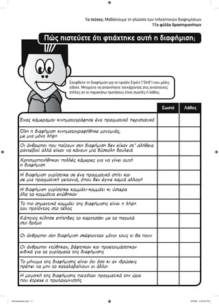 Πώς πιστεύετε ότι φτιάχτηκε αυτή η διαφήμιση;
1ο τεύχος: Μαθαίνουμε τη γλώσσα των τηλεοπτικών διαφημίσεων
11ο φύλλο δραστηριοτήτων
Σκεφθείτε τη διαφήμιση για το προϊόν Στρέιτ (“Str8”) που μόλις
είδατε. Μπορείτε να απαντήσετε τσεκάροντας στις αντίστοιχες
στήλες αν οι παρακάτω προτάσεις είναι σωστές ή λάθος;
ΛάθοςΣωστό
Ένας κάμεραμαν κινηματογράφησε ένα πραγματικό περιστατικό
Όλη η διαφήμιση κινηματογραφήθηκε μονομιάς,
με μια μόνο λήψη
Οι άνθρωποι που παίζουν στη διαφήμιση δεν είχαν στ’ αλήθεια
ραντεβού αλλά είχαν να κάνουν μια δύσκολη δουλειά
Χρησιμοποιήθηκαν πολλές κάμερες για να γίνει αυτή
η διαφήμιση
Η διαφήμιση γυρίστηκε σε ένα πραγματικό σπίτι και
σε μια πραγματική γειτονιά, όπου δεν έγινε καμιά αλλαγή
Η διαφήμιση γυρίστηκε κομμάτι-κομμάτι κι ύστερα
όλα τα κομμάτια ενώθηκαν
Το πιο σημαντικό κομμάτι της διαφήμισης είναι η λήψη
του προϊόντος στο τέλος
Κάποιος κύλησε επίτηδες το καροτσάκι με τα παγωτά
στο δρόμο
Οι άνθρωποι στη διαφήμιση σκέφτονταν μόνοι τους τι θα πουν
Οι άνθρωποι ντύθηκαν, βάφτηκαν και προετοιμάστηκαν
ειδικά για τα γυρίσματα της διαφήμισης
Το μήνυμα της διαφήμισης είναι ότι όσο κι αν ιδρώσεις
πρέπει να μην το καταλαβαίνουν οι άλλοι
Η μουσική της διαφήμισης παιζόταν πραγματικά την ώρα
που έτρεχε ο πρωταγωνιστής
ActivitySheets.indd 11ActivitySheets.indd 11 4/30/09 2:33:32 PM4/30/09 2:33:32 PM
 