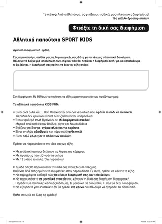 1ο τεύχος: Αντί να βλέπουμε, ας φτιάξουμε τις δικές μας τηλεοπτικές διαφημίσεις!
16ο φύλλο δραστηριοτήτων
Αγαπητή διαφημιστική ομάδα,
Σας παρακαλούμε, στείλτε μας τις δημιουργικές σας ιδέες για τη νέα μας τηλεοπτική διαφήμιση.
Θέλουμε να δούμε μια αποτύπωση των λήψεων που θα περιέχει η διαφήμιση αυτή, για να καταλάβουμε
τι θα δείχνει. Η διαφήμισή σας πρέπει να έχει τον εξής στόχο:
Στη διαφήμιση, θα θέλαμε να τονίσετε τα εξής χαρακτηριστικά των προϊόντων μας:
Τα αθλητικά παπούτσια KIDS FUN:
• Είναι cool αλλά και… Hot! Φτιάχνονται από ένα νέο υλικό που αφήνει το πόδι να αναπνέει.
Τα πόδια δεν κρυώνουν ποτέ ούτε ζεσταίνονται υπερβολικά
• Έχουν φοβερό στιλ! Βγαίνουν σε 15 διαφορετικά σχέδια!
Μερικά από αυτά έχουν βούλες, ρίγες και λουλουδάκια
• Βγάζουν σχέδια για αγόρια αλλά και για κορίτσια
• Είναι εντελώς αδιάβροχα και πάρα πολύ ανθεκτικά
• Είναι πολύ καλά για τα πόδια των παιδιών.
Πρέπει να παρουσιάσετε την ιδέα σας ως εξής:
• Με απλά σκίτσα που δείχνουν τις λήψεις της κάμερας
• Με προτάσεις που εξηγούν τα σκίτσα
• Με 12 σκίτσα το πολύ. Όχι παραπάνω!
Η ομάδα σας θα παρουσιάσει την ιδέα σας στους διευθυντές μας.
Καθένας από εσάς πρέπει να συμμετέχει στην παρουσίαση. Γι’ αυτό, πρέπει να κάνετε τα εξής:
• Να περιγράψετε καθαρά πώς θα είναι η διαφήμισή σας και τι θα δείχνει
• Να παρουσιάσετε τα μοναδικά στοιχεία που κάνουν τη δική σας διαφήμιση διαφορετική.
Παράδειγμα: θα παίζει κάποιος διάσημος; Τι μουσική θα ακούγεται; Τι στιλ θα έχει η διαφήμιση;
• Να εξηγήσετε γιατί πιστεύετε ότι θα αρέσει στο κοινό που θέλουμε να αγοράσει τα παπούτσια.
Καλή επιτυχία σε όλες τις ομάδες!
Φτιάξτε τη δική σας διαφήμιση
Αθλητικά παπούτσια SPORT KIDS
ActivitySheets.indd 16ActivitySheets.indd 16 4/30/09 2:33:34 PM4/30/09 2:33:34 PM
 