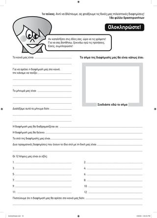 1ο τεύχος: Αντί να βλέπουμε, ας φτιάξουμε τις δικές μας τηλεοπτικές διαφημίσεις!
18ο φύλλο δραστηριοτήτων
Ολοκληρώστε!
Το κοινό μας είναι .......................................................
........................................................................................
Για να αρέσει η διαφήμισή μας στο κοινό,
την κάναμε να τονίζει ..................................................
........................................................................................
........................................................................................
Το μήνυμά μας είναι ...................................................
........................................................................................
........................................................................................
Διαλέξαμε αυτό το μήνυμα διότι ................................
........................................................................................
........................................................................................
Η διαφήμισή μας θα διαδραματίζεται σε ............................................................................................................................
Η διαφήμισή μας θα δείχνει .................................................................................................................................................
Το στιλ της διαφήμισής μας είναι..........................................................................................................................................
Δυο πραγματικές διαφημίσεις που έχουν το ίδιο στιλ με τη δική μας είναι ....................................................................
..................................................................................................................................................................................................
Οι 12 λήψεις μας είναι οι εξής:
1. .................................................................................... 2. ...................................................................................
3. .................................................................................... 4. ...................................................................................
5. .................................................................................... 6. ...................................................................................
7. .................................................................................... 8. ...................................................................................
9. .................................................................................... 10. .................................................................................
11. ................................................................................. 12. .................................................................................
Πιστεύουμε ότι η διαφήμισή μας θα αρέσει στο κοινό μας διότι .....................................................................................
..................................................................................................................................................................................................
Αν καταλήξατε στις ιδέες σας, ώρα να τις γράψετε!
Για να σας βοηθήσω, ξεκινάω εγώ τις προτάσεις.
Εσείς, συμπληρώστε!
Το σήμα της διαφήμισής μας θα είναι κάπως έτσι:
Σχεδιάστε εδώ το σήμα
ActivitySheets.indd 18ActivitySheets.indd 18 4/30/09 2:33:34 PM4/30/09 2:33:34 PM
 