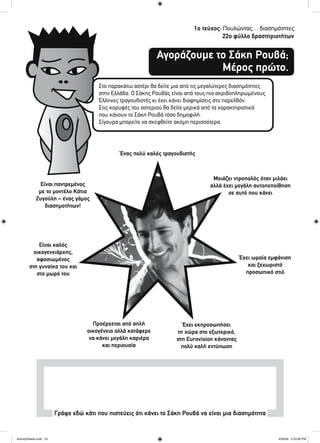 1ο τεύχος: Πουλώντας… διασημότητες
22ο φύλλο δραστηριοτήτων
Αγοράζουμε το Σάκη Ρουβά;
Μέρος πρώτο.
Στο παρακάτω αστέρι θα δείτε μια από τις μεγαλύτερες διασημότητες
στην Ελλάδα. Ο Σάκης Ρουβάς είναι από τους πιο ακριβοπληρωμένους
Έλληνες τραγουδιστές κι έχει κάνει διαφημίσεις στο παρελθόν.
Στις κορυφές του αστεριού θα δείτε μερικά από τα χαρακτηριστικά
που κάνουν το Σάκη Ρουβά τόσο δημοφιλή.
Σίγουρα μπορείτε να σκεφθείτε ακόμη περισσότερα.
Γράψε εδώ κάτι που πιστεύεις ότι κάνει το Σάκη Ρουβά να είναι μια διασημότητα
Είναι παντρεμένος
με το μοντέλο Κάτια
Ζυγούλη – ένας γάμος
διασημοτήτων!
Ένας πολύ καλός τραγουδιστής
Μοιάζει ντροπαλός όταν μιλάει
αλλά έχει μεγάλη αυτοπεποίθηση
σε αυτό που κάνει
Έχει ωραία εμφάνιση
και ξεχωριστό
προσωπικό στιλ
Έχει εκπροσωπήσει
τη χώρα στο εξωτερικό,
στη Eurovision κάνοντας
πολύ καλή εντύπωση
Προέρχεται από απλή
οικογένεια αλλά κατάφερε
να κάνει μεγάλη καριέρα
και περιουσία
Είναι καλός
οικογενειάρχης,
αφοσιωμένος
στη γυναίκα του και
στο μωρό του
ActivitySheets.indd 22ActivitySheets.indd 22 4/30/09 2:33:36 PM4/30/09 2:33:36 PM
 