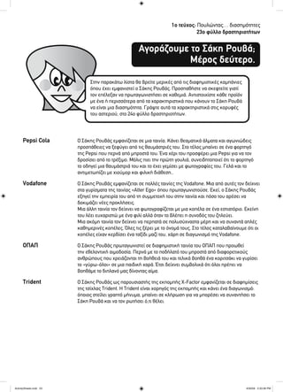 1ο τεύχος: Πουλώντας… διασημότητες
23ο φύλλο δραστηριοτήτων
Αγοράζουμε το Σάκη Ρουβά;
Μέρος δεύτερο.
Στην παρακάτω λίστα θα βρείτε μερικές από τις διαφημιστικές καμπάνιες
όπου έχει εμφανιστεί ο Σάκης Ρουβάς. Προσπαθήστε να σκεφτείτε γιατί
τον επέλεξαν να πρωταγωνιστήσει σε καθεμιά. Αντιστοιχίστε κάθε προϊόν
με ένα ή περισσότερα από τα χαρακτηριστικά που κάνουν το Σάκη Ρουβά
να είναι μια διασημότητα. Γράψτε αυτά τα χαρακτηριστικά στις κορυφές
του αστεριού, στο 24ο φύλλο δραστηριοτήτων.
Pepsi Cola Ο Σάκης Ρουβάς εμφανίζεται σε μια ταινία. Κάνει θεαματικά άλματα και αγωνιώδεις
προσπάθειες να ξεφύγει από τις θαυμάστριές του. Στο τέλος μπαίνει σε ένα φορτηγό
της Pepsi που περνά από μπροστά του. Ένα χέρι του προσφέρει μια Pepsi για να τον
δροσίσει από το τρέξιμο. Μόλις πιει την πρώτη γουλιά, συνειδητοποιεί ότι το φορτηγό
το οδηγεί μια θαυμάστριά του και το έχει γεμίσει με φωτογραφίες του. Γελά και το
αντιμετωπίζει με χιούμορ και φιλική διάθεση..
Vodafone Ο Σάκης Ρουβάς εμφανίζεται σε πολλές ταινίες της Vodafone. Μια από αυτές τον δείχνει
στα γυρίσματα της ταινίας «Alter Ego» όπου πρωταγωνιστούσε. Εκεί, ο Σάκης Ρουβάς
εξηγεί την εμπειρία του από τη συμμετοχή του στην ταινία και πόσο του αρέσει να
δοκιμάζει νέες προκλήσεις.
Μια άλλη ταινία τον δείχνει να φωτογραφίζεται με μια κοπέλα σε ένα εστιατόριο. Εκείνη
του λέει ευχαριστώ με ένα φιλί αλλά όταν το βλέπει η συνοδός του ζηλεύει.
Μια ακόμη ταινία τον δείχνει να περπατά σε πολυσύχναστα μέρη και να συναντά απλές
καθημερινές κοπέλες. Όλες τις ξέρει με το όνομά τους. Στο τέλος καταλαβαίνουμε ότι οι
κοπέλες είχαν κερδίσει ένα ταξίδι μαζί του, χάρη σε διαγωνισμό της Vodafone.
ΟΠΑΠ Ο Σάκης Ρουβάς πρωταγωνιστεί σε διαφημιστική ταινία του ΟΠΑΠ που προωθεί
την εθελοντική αιμοδοσία. Περνά με το ποδήλατό του μπροστά από διαφορετικούς
ανθρώπους που χρειάζονται τη βοήθειά του και τελικά βοηθά ένα κοριτσάκι να γυρίσει
το «γύρω-όλοι» σε μια παιδική χαρά. Έτσι δείχνει συμβολικά ότι όλοι πρέπει να
βοηθάμε το διπλανό μας δίνοντας αίμα.
Trident Ο Σάκης Ρουβάς ως παρουσιαστής της εκπομπής X-Factor εμφανίζεται σε διαφημίσεις
της τσίχλας Trident. Η Trident είναι χορηγός της εκπομπής και κάνει ένα διαγωνισμό:
όποιος στείλει γραπτό μήνυμα, μπαίνει σε κλήρωση για να μπορέσει να συναντήσει το
Σάκη Ρουβά και να τον ρωτήσει ό,τι θέλει.
ActivitySheets.indd 23ActivitySheets.indd 23 4/30/09 2:33:36 PM4/30/09 2:33:36 PM
 