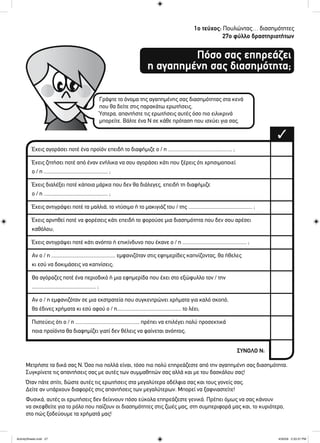 1ο τεύχος: Πουλώντας… διασημότητες
27ο φύλλο δραστηριοτήτων
Πόσο σας επηρεάζει
η αγαπημένη σας διασημότητα;
Έχεις αγοράσει ποτέ ένα προϊόν επειδή το διαφήμιζε ο / η ............................................... ;
Έχεις ζητήσει ποτέ από έναν ενήλικα να σου αγοράσει κάτι που ξέρεις ότι χρησιμοποιεί
ο / η ............................................... ;
Έχεις διαλέξει ποτέ κάποια μάρκα που δεν θα διάλεγες, επειδή τη διαφήμιζε
ο / η ............................................... ;
Έχεις αντιγράψει ποτέ τα μαλλιά, το ντύσιμο ή το μακιγιάζ του / της ............................................... ;
Έχεις αρνηθεί ποτέ να φορέσεις κάτι επειδή το φορούσε μια διασημότητα που δεν σου αρέσει
καθόλου;
Έχεις αντιγράψει ποτέ κάτι ανόητο ή επικίνδυνο που έκανε ο / η ............................................... ;
Αν ο / η ............................................... εμφανιζόταν στις εφημερίδες καπνίζοντας, θα ήθελες
κι εσύ να δοκιμάσεις να καπνίσεις;
Θα αγόραζες ποτέ ένα περιοδικό ή μια εφημερίδα που έχει στο εξώφυλλο τον / την
............................................... ;
Αν ο / η εμφανιζόταν σε μια εκστρατεία που συγκεντρώνει χρήματα για καλό σκοπό,
θα έδινες χρήματα κι εσύ αφού ο / η............................................... το λέει;
Πιστεύεις ότι ο / η ............................................... πρέπει να επιλέγει πολύ προσεκτικά
ποια προϊόντα θα διαφημίζει γιατί δεν θέλεις να φαίνεται ανόητος;
Γράψτε το όνομα της αγαπημένης σας διασημότητας στα κενά
που θα δείτε στις παρακάτω ερωτήσεις.
Ύστερα, απαντήστε τις ερωτήσεις αυτές όσο πιο ειλικρινά
μπορείτε. Βάλτε ένα Ν σε κάθε πρόταση που ισχύει για σας.
Μετρήστε τα δικά σας Ν. Όσο πιο πολλά είναι, τόσο πιο πολύ επηρεάζεστε από την αγαπημένη σας διασημότητα.
Συγκρίνετε τις απαντήσεις σας με αυτές των συμμαθητών σας αλλά και με του δασκάλου σας!
Όταν πάτε σπίτι, δώστε αυτές τις ερωτήσεις στα μεγαλύτερα αδέλφια σας και τους γονείς σας.
Δείτε αν υπάρχουν διαφορές στις απαντήσεις των μεγαλύτερων. Μπορεί να ξαφνιαστείτε!
Φυσικά, αυτές οι ερωτήσεις δεν δείχνουν πόσο εύκολα επηρεάζεστε γενικά. Πρέπει όμως να σας κάνουν
να σκεφθείτε για το ρόλο που παίζουν οι διασημότητες στις ζωές μας, στη συμπεριφορά μας και, το κυριότερο,
στο πώς ξοδεύουμε τα χρήματά μας!
✓
ΣΥΝΟΛΟ Ν:
ActivitySheets.indd 27ActivitySheets.indd 27 4/30/09 2:33:37 PM4/30/09 2:33:37 PM
 