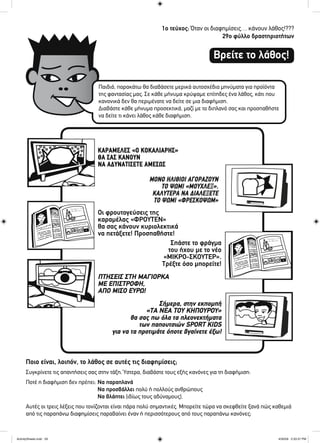 1ο τεύχος: Όταν οι διαφημίσεις… κάνουν λάθος!???
29ο φύλλο δραστηριοτήτων
Βρείτε το λάθος!
Παιδιά, παρακάτω θα διαβάσετε μερικά αυτοσχέδια μηνύματα για προϊόντα
της φαντασίας μας. Σε κάθε μήνυμα κρύψαμε επίτηδες ένα λάθος, κάτι που
κανονικά δεν θα περιμένατε να δείτε σε μια διαφήμιση.
Διαβάστε κάθε μήνυμα προσεκτικά, μαζί με το διπλανό σας και προσπαθήστε
να δείτε τι κάνει λάθος κάθε διαφήμιση.
Σήμερα, στην εκπομπή
«ΤΑ ΝΕΑ ΤΟΥ ΚΗΠΟΥΡΟΥ»
θα σας πω όλα τα πλεονεκτήματα
των παπουτσιών SPORT KIDS
για να τα προτιμάτε όποτε βγαίνετε έξω!
Σπάστε το φράγμα
του ήχου με το νέο
«ΜΙΚΡΟ-ΣΚΟΥΤΕΡ».
Τρέξτε όσο μπορείτε!
ΠΤΗΣΕΙΣ ΣΤΗ ΜΑΓΙΟΡΚΑ
ΜΕ ΕΠΙΣΤΡΟΦΗ,
ΑΠΟ ΜΙΣΟ ΕΥΡΩ!
ΚΑΡΑΜΕΛΕΣ «Ο ΚΟΚΑΛΙΑΡΗΣ»
ΘΑ ΣΑΣ ΚΑΝΟΥΝ
ΝΑ ΑΔΥΝΑΤΙΣΕΤΕ ΑΜΕΣΩΣ
ΜΟΝΟ ΗΛΙΘΙΟΙ ΑΓΟΡΑΖΟΥΝ
ΤΟ ΨΩΜΙ «ΜΟΥΧΛΕΞ».
ΚΑΛΥΤΕΡΑ ΝΑ ΔΙΑΛΕΞΕΤΕ
ΤΟ ΨΩΜΙ «ΦΡΕΣΚΟΨΩΜ»
Οι φρουτογεύσεις της
καραμέλας «ΦΡΟΥΤΕΝ»
θα σας κάνουν κυριολεκτικά
να πετάξετε! Προσπαθήστε!
Ποιο είναι, λοιπόν, το λάθος σε αυτές τις διαφημίσεις;
Συγκρίνετε τις απαντήσεις σας στην τάξη. Ύστερα, διαβάστε τους εξής κανόνες για τη διαφήμιση:
Ποτέ η διαφήμιση δεν πρέπει: Να παραπλανά
Να προσβάλλει πολύ ή πολλούς ανθρώπους
Να βλάπτει (ιδίως τους αδύναμους).
Αυτές οι τρεις λέξεις που τονίζονται είναι πάρα πολύ σημαντικές. Μπορείτε τώρα να σκεφθείτε ξανά πώς καθεμιά
από τις παραπάνω διαφημίσεις παραβαίνει έναν ή περισσότερους από τους παραπάνω κανόνες;
ActivitySheets.indd 29ActivitySheets.indd 29 4/30/09 2:33:37 PM4/30/09 2:33:37 PM
 