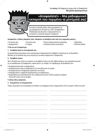 1ο τεύχος: Οι διαφωνίες γύρω από τη διαφήμηση
30ο φύλλο δραστηριοτήτων
«Αποφασίστε!» - Μια ραδιοφωνική
εκπομπή που περιμένει τα μηνύματά σας!
Σε αυτό το παιχνίδι ρόλων, θα συμμετάσχετε σε
μια ραδιοφωνική εκπομπή με τίτλο «Αποφασίστε!».
Ο δάσκαλός σας θα είναι ο παρουσιαστής της
εκπομπής κι εσείς θα παίρνετε τηλέφωνο!
Αποφασίστε τι είδους ακροατής είστε. Μπορείτε να διαλέξετε έναν από τους παρακάτω ρόλους:
• Ο εαυτός σας • Οι γονείς σας • Ένας κατασκευαστής σοκολάτας • Δάσκαλος
• Διαφημιστής • Γιατρός • Κατασκευαστής παιχνιδιών • Κάποιος άλλος
Τι θα πω στο τηλεφώνημα;
1. Σκεφθείτε ξανά τα επιχειρήματά σας.
Αν κρατούσατε σημειώσεις στην προηγούμενη δραστηριότητα, διαβάστε τις ξανά για να τις θυμηθείτε.
Μιλήστε με το διπλανό σας για τα σημεία με τα οποία συμφωνείτε ή διαφωνείτε.
2. Σκεφθείτε λύσεις
Με το διπλανό σας, δείτε αν μπορείτε να σκεφθείτε λύσεις που θα καθησυχάσουν τους ακροατές σχετικά
με τα προβλήματα της διαφήμισης «φαστ φουντ» σε παιδιά. Για παράδειγμα, θα βοηθούσε εάν:
• Απαγορεύονταν όλες οι διαφημίσεις;
• Απαγορεύονταν όλες οι διαφημίσεις που απευθύνονται σε παιδιά;
• Απαγορεύονταν οι διαφημίσεις φαγητών και ποτών;
• Απαγορευόταν η εμφάνιση διασημοτήτων σε διαφημίσεις;
• Εμφανιζόταν μια προειδοποίηση της κυβέρνησης για τον κίνδυνο μερικών τροφών,
όπως ήδη ισχύει για τα τσιγάρα;
Τι άλλες ιδέες σκέφτεστε;
3. Ετοιμαστείτε να τηλεφωνήσετε
Τώρα, σημειώστε τα επιχειρήματα που θέλετε να αναφέρετε όταν τηλεφωνήσετε στην εκπομπή. Καλή επιτυχία!
.................................................................................................. ............................................................................................
.................................................................................................. ............................................................................................
.................................................................................................. ............................................................................................
.................................................................................................. ............................................................................................
.................................................................................................. ............................................................................................
.................................................................................................. ............................................................................................
.................................................................................................. ............................................................................................
.................................................................................................. ............................................................................................
ActivitySheets.indd 30ActivitySheets.indd 30 4/30/09 2:33:38 PM4/30/09 2:33:38 PM
 