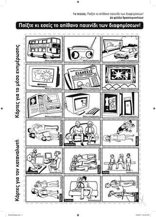 1ο τεύχος: Παίξτε το απίθανο παιχνίδι των διαφημίσεων!
6ο φύλλο δραστηριοτήτων
Καταναλωτής
Καταναλωτής
ΚαταναλωτήςΚαταναλωτής
ΚαταναλωτήςΟικογένειες
Κορίτσια
Αθλητικοί
τύποιΜαμάδες
Έφηβοι
Μέσο ενημέρωσης Μέσο ενημέρωσης Μέσο ενημέρωσης
Μέσο ενημέρωσης Μέσο ενημέρωσης Μέσο ενημέρωσης
Μέσο ενημέρωσης Μέσο ενημέρωσης Μέσο ενημέρωσης
Παίξτε κι εσείς το απίθανο παιχνίδι των διαφημίσεων!
ΚάρτεςγιατομέσοενημέρωσηςΚάρτεςγιατονκαταναλωτή
Καταναλωτής
Καταναλωτής
ΚαταναλωτήςΚαταναλωτής
Παππούδες
Ζευγάρια
ΑγόριαΕργαζόμενοι
ActivitySheets.indd 6ActivitySheets.indd 6 4/30/09 2:33:30 PM4/30/09 2:33:30 PM
 