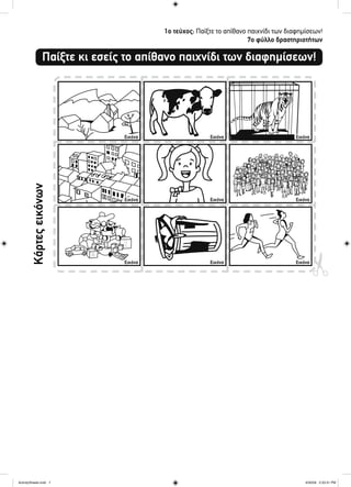1ο τεύχος: Παίξτε το απίθανο παιχνίδι των διαφημίσεων!
7ο φύλλο δραστηριοτήτων
Παίξτε κι εσείς το απίθανο παιχνίδι των διαφημίσεων!
Κάρτεςεικόνων
Εικόνα
Εικόνα
Εικόνα
Εικόνα
Εικόνα
Εικόνα
Εικόνα
Εικόνα
Εικόνα
ActivitySheets.indd 7ActivitySheets.indd 7 4/30/09 2:33:31 PM4/30/09 2:33:31 PM
 