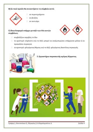 Γράψας Ι., Κουτσούκου Σ., Πάγκαλος Σ. & Χαραλαμπάτου Λ. Σελίδα 4
Β) Σε ποιό προϊόν θα συναντήσετε το σύμβολο αυτό;
 σε πυροτεχνήματα
 σε βενζίνη
 σε ποπ κόρν
Γ) Ποια διαφορά υπάρχει μεταξύ των δύο αυτών
συμβόλων;
 συμβολίζουν ακριβώς το ίδιο
 το αριστερό: εύφλεκτο ενώ το δεξί: μπορεί να αναζωπυρώσει υπάρχουσα φλόγα ή να
προκαλέσει πυρκαγιά.
 το αριστερό: φλεγόμενος θάμνος ενώ το δεξί: φλεγόμενος δακτύλιος πυρκαγιάς
5. Εργαστήριο παρασκευής κρέμας δέρματος.
 
