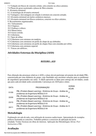 02/08/2015 PUC Goiás
http://sistemas.pucgoias.edu.br:8080/plano­ensino/professor/show/2732535 2/6
7.3 Vedação em blocos de concreto celular, solo­cimento ou sílico­calcáreo.
7.4 Placas de gesso acartonado e placas de fibro­cimento.
8. Alvenaria estrutural.
8.1 A tecnologia da alvenaria estrutural.
8.2 Vantagens e desvantagens em relação à estrutura em concreto armado.
8.2 Alvenaria estrutural em tijolos cerâmicos maciços.
8.3 Alvenaria estrutural em blocos cerâmicos, concreto ou sílico calcáreo.
9. Revestimentos argamassados.
10.1 Taliscamento.
10.2 Chapisco.
10.3 Emboço e reboco.
10.4 Massa única.
10.5 Gesso corrido.
10. Coberturas.
9.1 Tipos de telhas
9.2 Coberturas com estrutura em madeira;
9.3 Coberturas com estruturas em perfis de chapa de aço dobradas;
9.4 Coberturas com estruturas em perfis de chapas finas com emendas por rebite;
9.5 Coberturas com estrutura espacial.
11. Trincas em edifícios..
Atividades Externas da Disciplina (AED)
.
ROTEIRO ­ AED
 
 
Para obtenção das presenças relativas à AED, o aluno deverá participar ativamente da atividade PBL,
caracterizada por uma dinâmica de grupo, cuja finalidade seja encontrar soluções para os problemas
de engenharia apresentados nas aulas. A tabela apresenta as datas para entrega das atividades, sendo
que para cada atividade serão consideradas 2 presenças em AED para o aluno.
DATA PROGRAMAÇÃO
HORAS
ACUM.
01/09
PBL (Problem­Based Learning) ­ Dinâmica de Grupo ­ Análise de
problemas da Engenharia MÓDULO 01
2
22/09
PBL (Problem­Based Learning) ­ Dinâmica de Grupo ­ Análise de
problemas da Engenharia MÓDULO 02
4
23/10
PBL (Problem­Based Learning) ­ Dinâmica de Grupo ­ Análise de
problemas da Engenharia MÓDULO 03
6
24/11
PBL (Problem­Based Learning) ­ Dinâmica de Grupo ­ Análise de
problemas da Engenharia MÓDULO 04
8
 
Metodologia
Explanação em sala de aula, com utilização de recursos audiovisuais. Apresentação de exemplos
práticos ilustrando os conceitos. Trabalhos práticos e exercícios de aplicação da teoria
estudada. Visitas Técnicas em obras de interesse. Aplicação das Metodologias Ativas: Peer
Instruction e PBL.
Avaliação
 