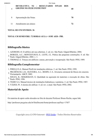 02/08/2015 PUC Goiás
http://sistemas.pucgoias.edu.br:8080/plano­ensino/professor/show/2732535 6/6
4
DEVOLUTIVA  N2  ­  RESULTADOS  FINAIS  DOS
GRUPOS NO PEER INSTRUTION 68
8 Apresentação das Notas 70
11 Atendimento aos alunos 72
TOTAL DE ENCONTROS: 36
TOTAL CH SEMESTRE: 72 HORAS AULA + 8 DE AED ­ PBL
 
Bibliografia Básica
1. AZEREDO, H. O edifício até sua cobertura. 2. ed. rev. São Paulo: Edgard Blücher, 2004.
2.
BORGES, A.C.; MONTEFUSCO, E.; LEITE, J.L. Prática das pequenas construções. 8. ed. São
Paulo: Edgard Blücher, 2004. v. 1.
3. THOMAZ, E. Trincas em edifícios: causas, prevenção e recuperação. São Paulo: PINI, 1989.
Bibliografia Complementar
1. PIRELLI S.A. Manual Pirelli de instalações elétricas. 2. ed. São Paulo: PINI, 1999.
2.
PRUDÊNCIO, L.R.; OLIVEIRA, A.L.; BEDIN, C.A. Alvenaria estrutural de blocos de concreto.
Florianópolis: ABCP, 2002.
3.
SOUZA, R.; MEKBEKIAN, G. Qualidade na aquisição de materiais e execução de obras. São
Paulo: PINI, 1996.
4. TIGRE S.A. Manual técnico de instalações hidráulicas e sanitárias. 2. ed. São Paulo: PINI, 1987.
5. YÁZIGI, W. A técnica de edificar. 4. ed. rev. e atual. São Paulo: PINI, 2002.
Material de Apoio
.
Os materias de apoio serão alocados no Site do docente Professor Bruno Rocha, segue link: 
http://professor.pucgoias.edu.br/SiteDocente/home/professor.asp?key=17457
Copyright 2012 © CPD­Internet ­ PUC Goiás ­ Todos Direitos Reservados
 
