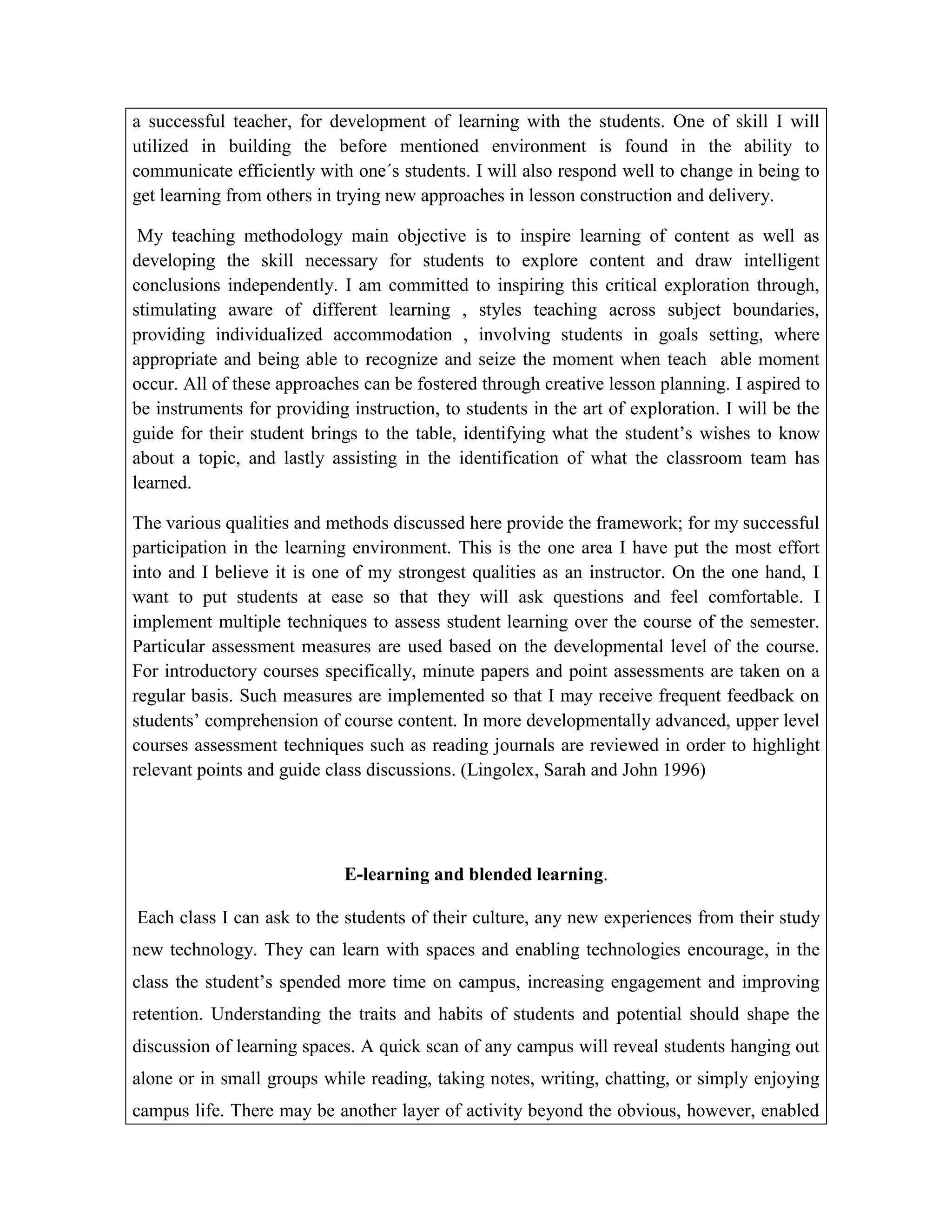 a successful teacher, for development of learning with the students. One of skill I will
utilized in building the before mentioned environment is found in the ability to
communicate efficiently with one´s students. I will also respond well to change in being to
get learning from others in trying new approaches in lesson construction and delivery.
My teaching methodology main objective is to inspire learning of content as well as
developing the skill necessary for students to explore content and draw intelligent
conclusions independently. I am committed to inspiring this critical exploration through,
stimulating aware of different learning , styles teaching across subject boundaries,
providing individualized accommodation , involving students in goals setting, where
appropriate and being able to recognize and seize the moment when teach able moment
occur. All of these approaches can be fostered through creative lesson planning. I aspired to
be instruments for providing instruction, to students in the art of exploration. I will be the
guide for their student brings to the table, identifying what the student’s wishes to know
about a topic, and lastly assisting in the identification of what the classroom team has
learned.
The various qualities and methods discussed here provide the framework; for my successful
participation in the learning environment. This is the one area I have put the most effort
into and I believe it is one of my strongest qualities as an instructor. On the one hand, I
want to put students at ease so that they will ask questions and feel comfortable. I
implement multiple techniques to assess student learning over the course of the semester.
Particular assessment measures are used based on the developmental level of the course.
For introductory courses specifically, minute papers and point assessments are taken on a
regular basis. Such measures are implemented so that I may receive frequent feedback on
students’ comprehension of course content. In more developmentally advanced, upper level
courses assessment techniques such as reading journals are reviewed in order to highlight
relevant points and guide class discussions. (Lingolex, Sarah and John 1996)

E-learning and blended learning.
Each class I can ask to the students of their culture, any new experiences from their study
new technology. They can learn with spaces and enabling technologies encourage, in the
class the student’s spended more time on campus, increasing engagement and improving
retention. Understanding the traits and habits of students and potential should shape the
discussion of learning spaces. A quick scan of any campus will reveal students hanging out
alone or in small groups while reading, taking notes, writing, chatting, or simply enjoying
campus life. There may be another layer of activity beyond the obvious, however, enabled

 