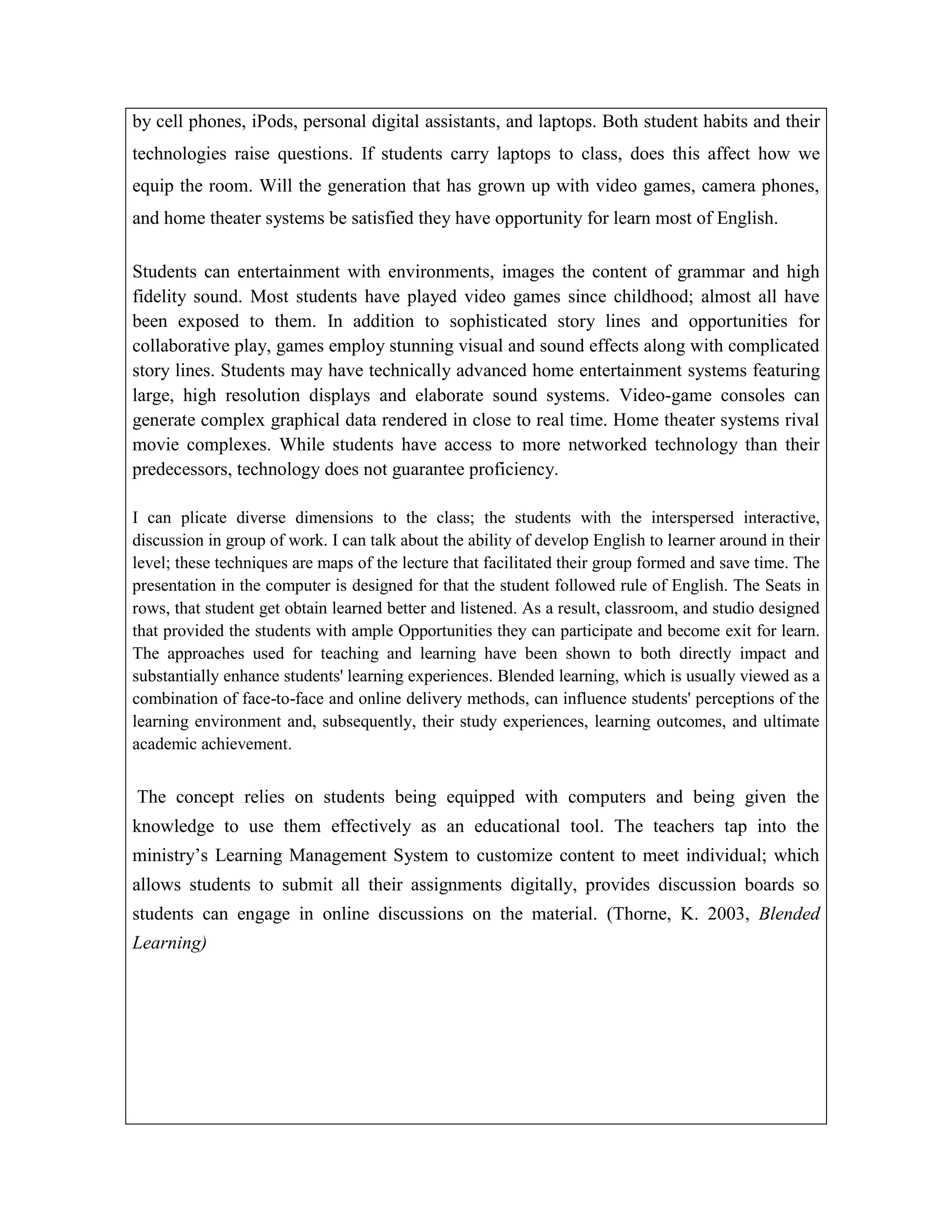 by cell phones, iPods, personal digital assistants, and laptops. Both student habits and their
technologies raise questions. If students carry laptops to class, does this affect how we
equip the room. Will the generation that has grown up with video games, camera phones,
and home theater systems be satisfied they have opportunity for learn most of English.
Students can entertainment with environments, images the content of grammar and high
fidelity sound. Most students have played video games since childhood; almost all have
been exposed to them. In addition to sophisticated story lines and opportunities for
collaborative play, games employ stunning visual and sound effects along with complicated
story lines. Students may have technically advanced home entertainment systems featuring
large, high resolution displays and elaborate sound systems. Video-game consoles can
generate complex graphical data rendered in close to real time. Home theater systems rival
movie complexes. While students have access to more networked technology than their
predecessors, technology does not guarantee proficiency.
I can plicate diverse dimensions to the class; the students with the interspersed interactive,
discussion in group of work. I can talk about the ability of develop English to learner around in their
level; these techniques are maps of the lecture that facilitated their group formed and save time. The
presentation in the computer is designed for that the student followed rule of English. The Seats in
rows, that student get obtain learned better and listened. As a result, classroom, and studio designed
that provided the students with ample Opportunities they can participate and become exit for learn.
The approaches used for teaching and learning have been shown to both directly impact and
substantially enhance students' learning experiences. Blended learning, which is usually viewed as a
combination of face-to-face and online delivery methods, can influence students' perceptions of the
learning environment and, subsequently, their study experiences, learning outcomes, and ultimate
academic achievement.

The concept relies on students being equipped with computers and being given the
knowledge to use them effectively as an educational tool. The teachers tap into the
ministry’s Learning Management System to customize content to meet individual; which
allows students to submit all their assignments digitally, provides discussion boards so
students can engage in online discussions on the material. (Thorne, K. 2003, Blended
Learning)

 