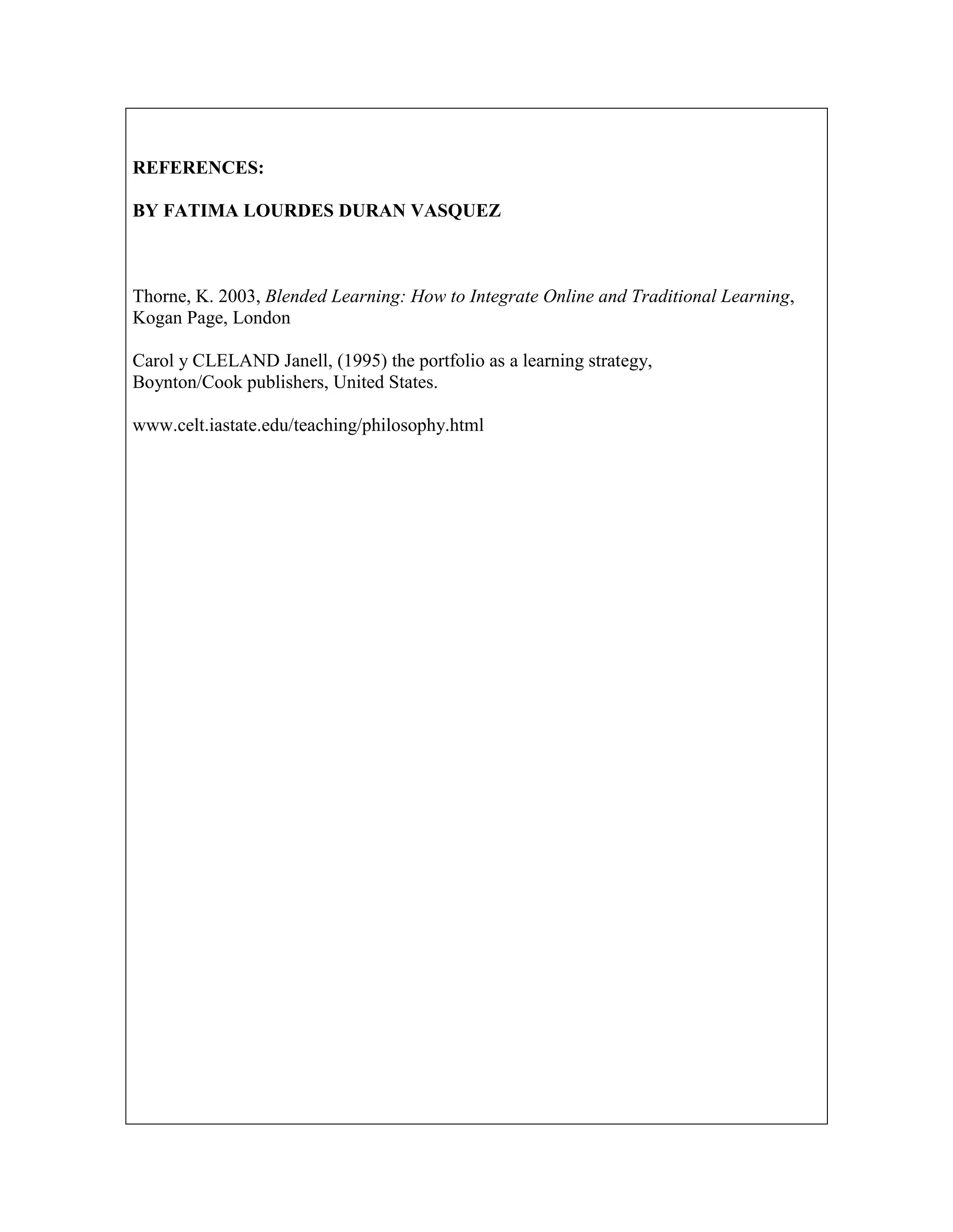 REFERENCES:
BY FATIMA LOURDES DURAN VASQUEZ

Thorne, K. 2003, Blended Learning: How to Integrate Online and Traditional Learning,
Kogan Page, London
Carol y CLELAND Janell, (1995) the portfolio as a learning strategy,
Boynton/Cook publishers, United States.
www.celt.iastate.edu/teaching/philosophy.html

 