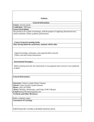 Syllabus
General Information
Course: servicio social
Credit-hour: 300 hours
Course drescription
The practices are a guide of teachings, with the purpose of applying educational texts,
which contribute a better academic performance.

Course General Learning Goals:
After having finish the social hour, students will be able:

-Apply knowledge, techniques, and acquired skills correctly
-Follow oral and written instructions

Instructional Strategies:
Before starting each unit, the instructions it was prepared each exercise it was explained
in detail.

General Information:

Instructor: Fátima Lourdes Duran Vásquez
School: Centro Escolar Cantón Samuria
Phone: (503) 26370856
Hours: Monday, Wednesday, and Friday (2:00-3:00 pm)
E-mail:fatima1991duran@gmail.com
Textbook and Other Resources
Radio, computer, paper.
Assessment of Learning:

PORTFOLIO BY FATIMA LOURDES DURAN (2014)

 
