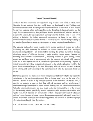 Personal Teaching Philosophy

I believe that the educationis one significant way to make our world a better place.
Education is not separate from the world, then, but Implicated in the Problems and
possibilities of our world. What might be called the function of education is most evident
for me when teaching school and researching in the discipline of rhetorical studies and the
larger field of communication. This profession definite belief in myself, of who I will be as
a successful teacher, for development of learning with the students. One of skill I will
utilized in building the before mentioned environment is found in the ability to
communicate efficiently with one´s students. I will also respond well to change in being to
get learning from others in trying new approaches in lesson construction and delivery.
My teaching methodology main objective is to inspire learning of content as well as
developing the skill necessary for students to explore content and draw intelligent
conclusions independently. I am committed to inspiring this critical exploration through,
stimulating aware of different learning , styles teaching across subject boundaries,
providing individualized accommodation , involving students in goals setting, where
appropriate and being able to recognize and seize the moment when teach able moment
occur. All of these approaches can be fostered through creative lesson planning. I aspired to
be instruments for providing instruction to students in the art of exploration. I will be the
guide for their student brings to the table, identifying what the student’s wishes to know
about a topic, and lastly assisting in the identificasion of what the classroom team has
learned.
The various qualities and methods discussed here provide the framework; for my successful
participation in the learning environment. This is the one area I have put the most effort
into and I believe it is one of my strongest qualities as an instructor. On the one hand, I
want to put students at ease so that they will ask questions and feel comfortable. I
implement multiple techniques to assess student learning over the course of the semester.
Particular assessment measures are used based on the developmental level of the course.
For introductory courses specifically, minute papers and point assessments are taken on a
regular basis. Such measures are implemented so that I may receive frequent feedback on
students’ comprehension of course content. In more developmentally advanced, upper level
courses assessment techniques such as reading journals are reviewed in order to highlight
relevant points and guide class discussions.
PORTFOLIO BY FATIMA LOURDES DURAN (2014)

 