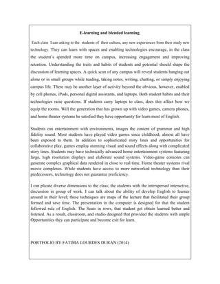 E-learning and blended learning.
Each class I can asking to the students of their culture, any new experiences from their study new
technology. They can learn with spaces and enabling technologies encourage, in the class

the student’s spended more time on campus, increasing engagement and improving
retention. Understanding the traits and habits of students and potential should shape the
discussion of learning spaces. A quick scan of any campus will reveal students hanging out
alone or in small groups while reading, taking notes, writing, chatting, or simply enjoying
campus life. There may be another layer of activity beyond the obvious, however, enabled
by cell phones, iPods, personal digital assistants, and laptops. Both student habits and their
technologies raise questions. If students carry laptops to class, does this affect how we
equip the rooms. Will the generation that has grown up with video games, camera phones,
and home theater systems be satisfied they have opportunity for learn most of English.
Students can entertainment with environments, images the content of grammar and high
fidelity sound. Most students have played video games since childhood; almost all have
been exposed to them. In addition to sophisticated story lines and opportunities for
collaborative play, games employ stunning visual and sound effects along with complicated
story lines. Students may have technically advanced home entertainment systems featuring
large, high resolution displays and elaborate sound systems. Video-game consoles can
generate complex graphical data rendered in close to real time. Home theater systems rival
movie complexes. While students have access to more networked technology than their
predecessors, technology does not guarantee proficiency.
I can plicate diverse dimensions to the class; the students with the interspersed interactive,
discussion in group of work. I can talk about the ability of develop English to learner
around in their level; these techniques are maps of the lecture that facilitated their group
formed and save time. The presentation in the computer is designed for that the student
followed rule of English. The Seats in rows, that student get obtain learned better and
listened. As a result, classroom, and studio designed that provided the students with ample
Opportunities they can participate and become exit for learn.

PORTFOLIO BY FATIMA LOURDES DURAN (2014)

 