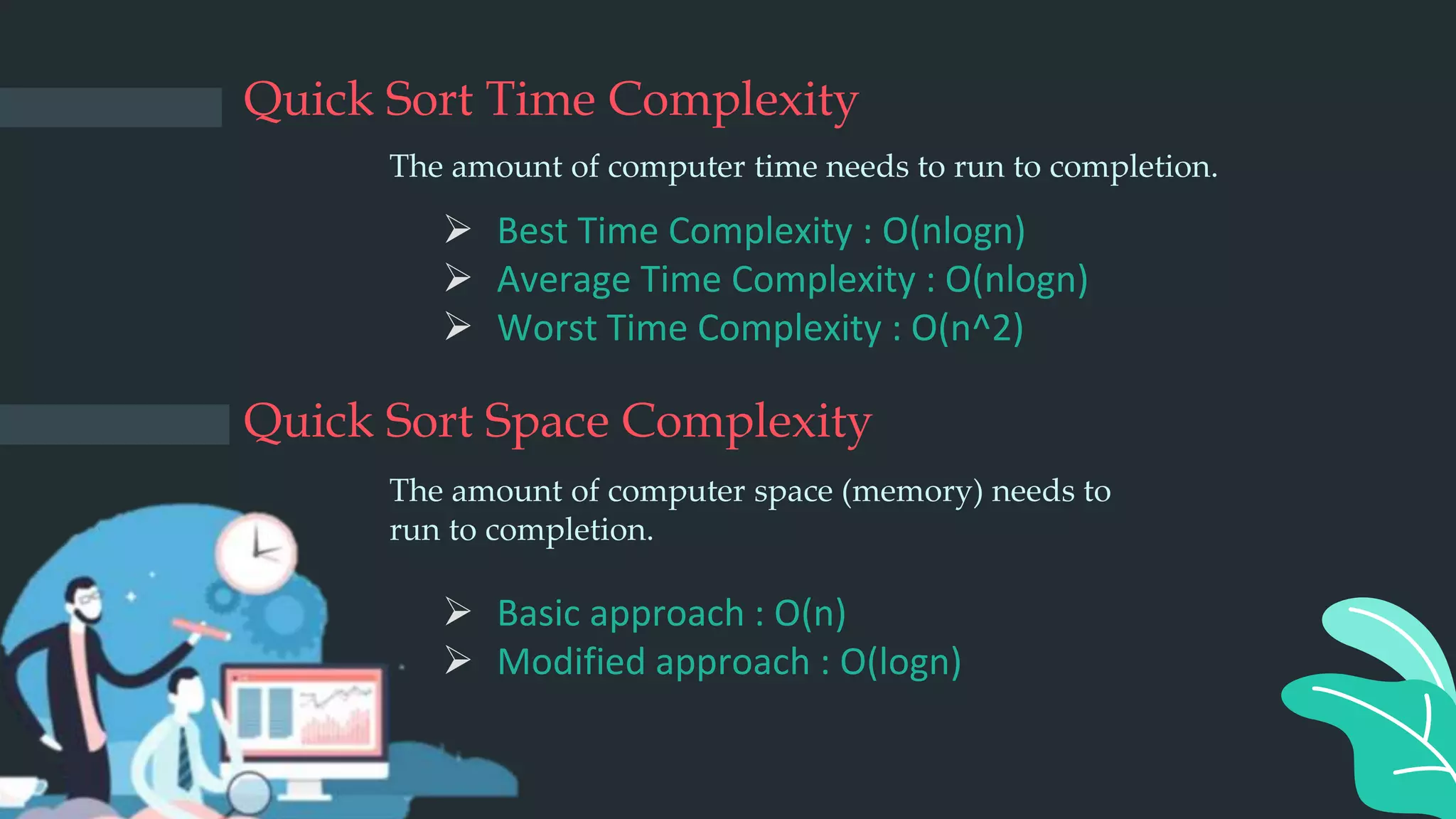 Quick Sort Space Complexity
 Basic approach : O(n)
 Modified approach : O(logn)
Quick Sort Time Complexity
 Best Time Complexity : O(nlogn)
 Average Time Complexity : O(nlogn)
 Worst Time Complexity : O(n^2)
The amount of computer time needs to run to completion.
The amount of computer space (memory) needs to
run to completion.
 