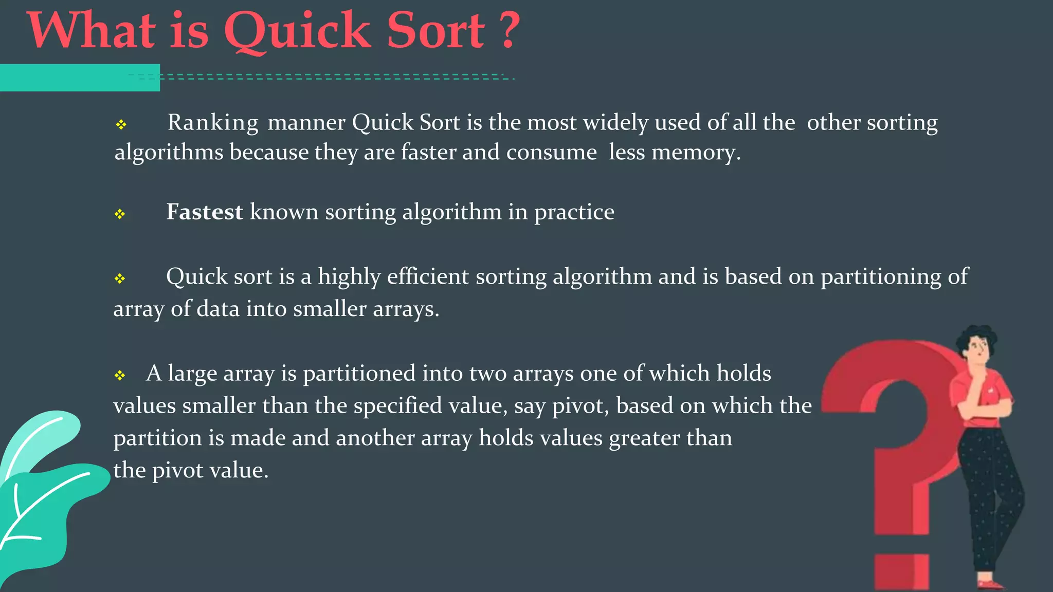 What is Quick Sort ?
 Ranking manner Quick Sort is the most widely used of all the other sorting
algorithms because they are faster and consume less memory.
 Fastest known sorting algorithm in practice
 Quick sort is a highly efficient sorting algorithm and is based on partitioning of
array of data into smaller arrays.
 A large array is partitioned into two arrays one of which holds
values smaller than the specified value, say pivot, based on which the
partition is made and another array holds values greater than
the pivot value.
 