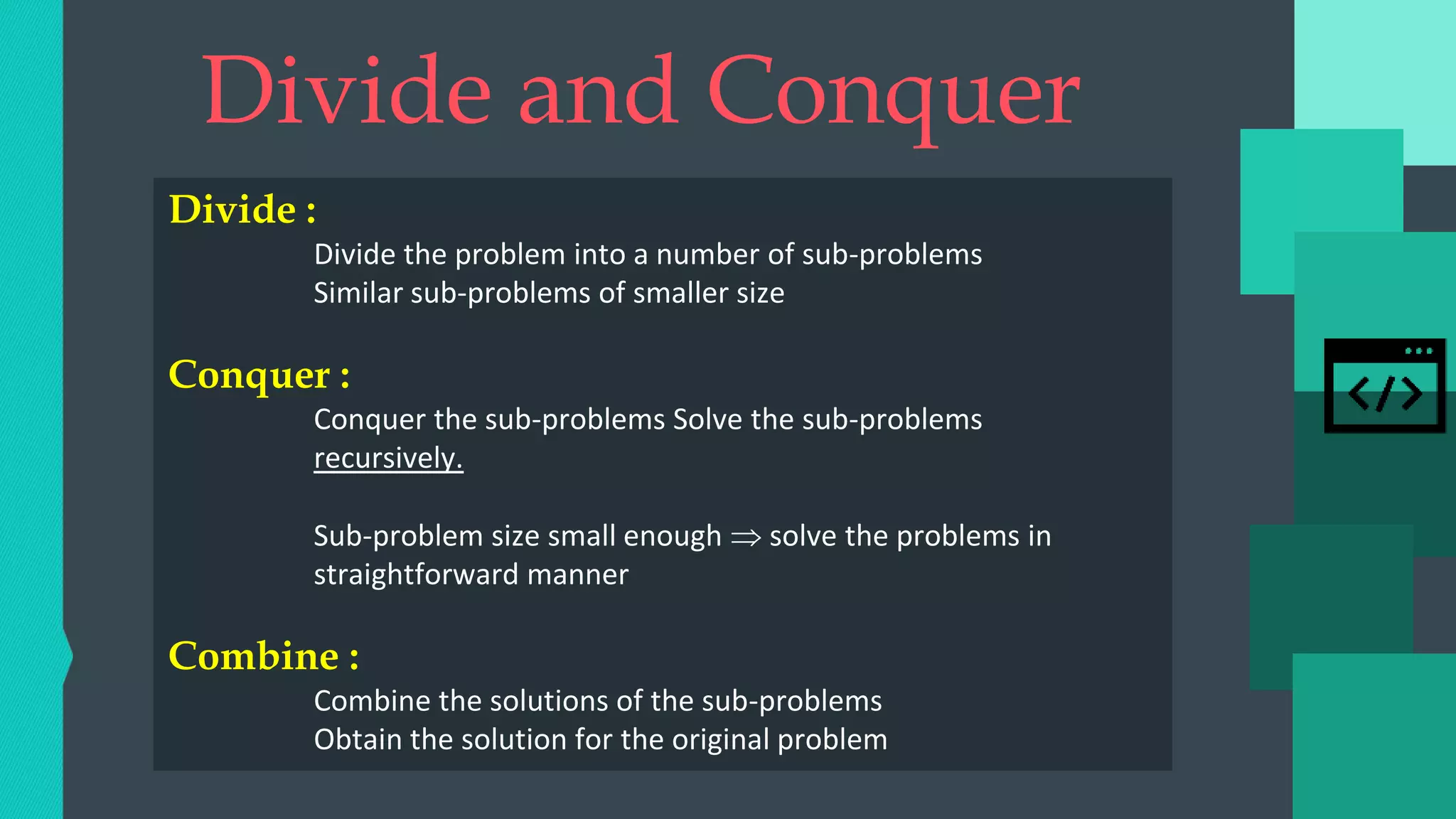Divide and Conquer
Divide :
Divide the problem into a number of sub-problems
Similar sub-problems of smaller size
Conquer :
Conquer the sub-problems Solve the sub-problems
recursively.
Sub-problem size small enough  solve the problems in
straightforward manner
Combine :
Combine the solutions of the sub-problems
Obtain the solution for the original problem
 