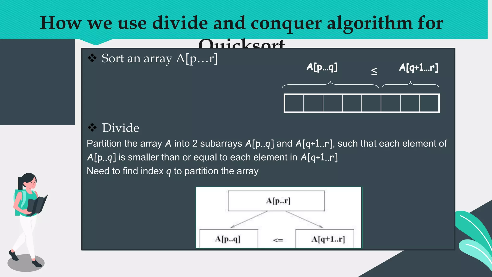 How we use divide and conquer algorithm for
Quicksort
 Sort an array A[p…r]
 Divide
Partition the array A into 2 subarrays A[p..q] and A[q+1..r], such that each element of
A[p..q] is smaller than or equal to each element in A[q+1..r]
Need to find index q to partition the array
≤
 