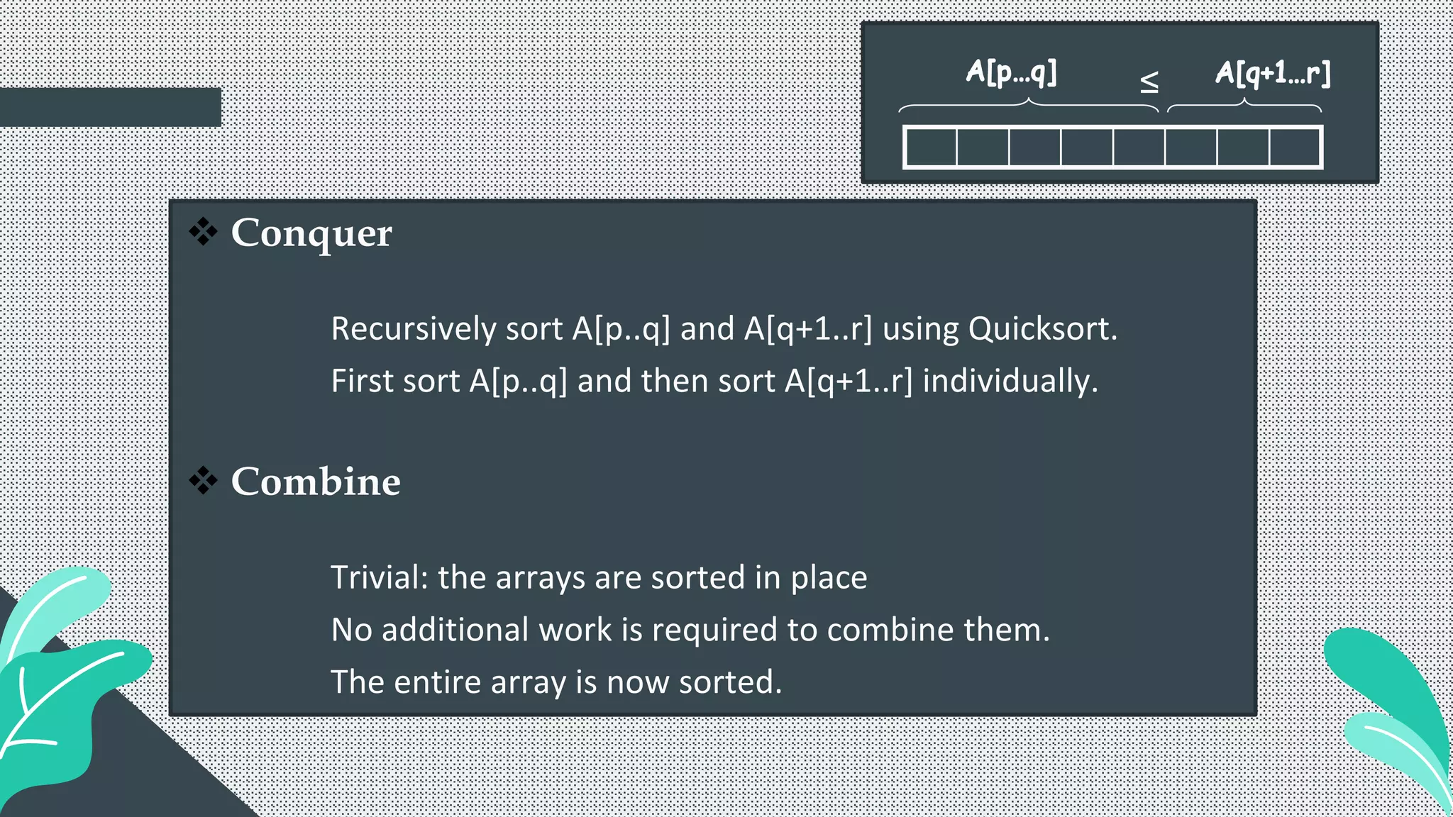  Conquer
Recursively sort A[p..q] and A[q+1..r] using Quicksort.
First sort A[p..q] and then sort A[q+1..r] individually.
 Combine
Trivial: the arrays are sorted in place
No additional work is required to combine them.
The entire array is now sorted.
≤
 