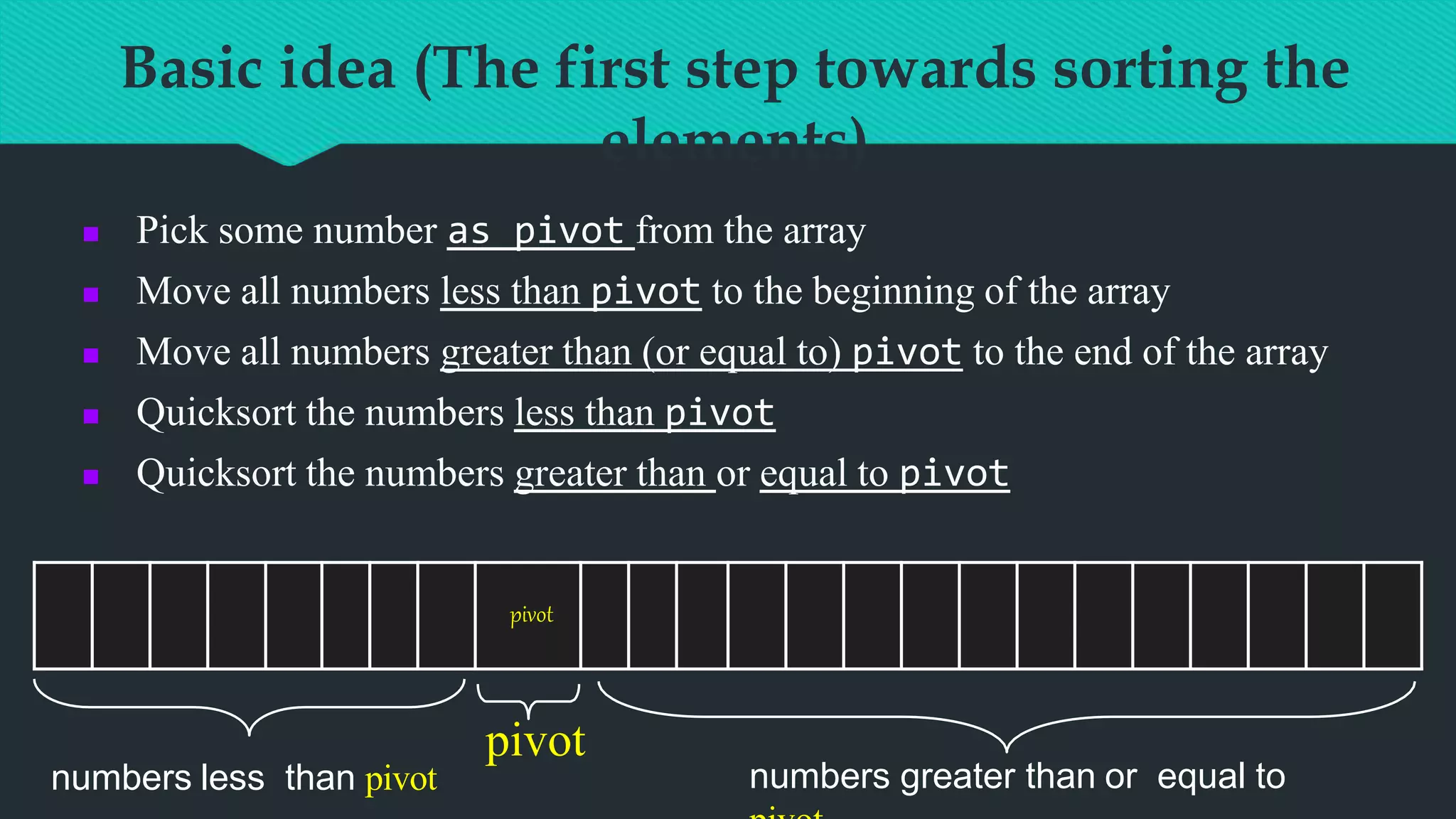 Basic idea (The first step towards sorting the
elements)
 Pick some number as pivot from the array
 Move all numbers less than pivot to the beginning of the array
 Move all numbers greater than (or equal to) pivot to the end of the array
 Quicksort the numbers less than pivot
 Quicksort the numbers greater than or equal to pivot
pivot
pivot
numbers less than pivot numbers greater than or equal to
 