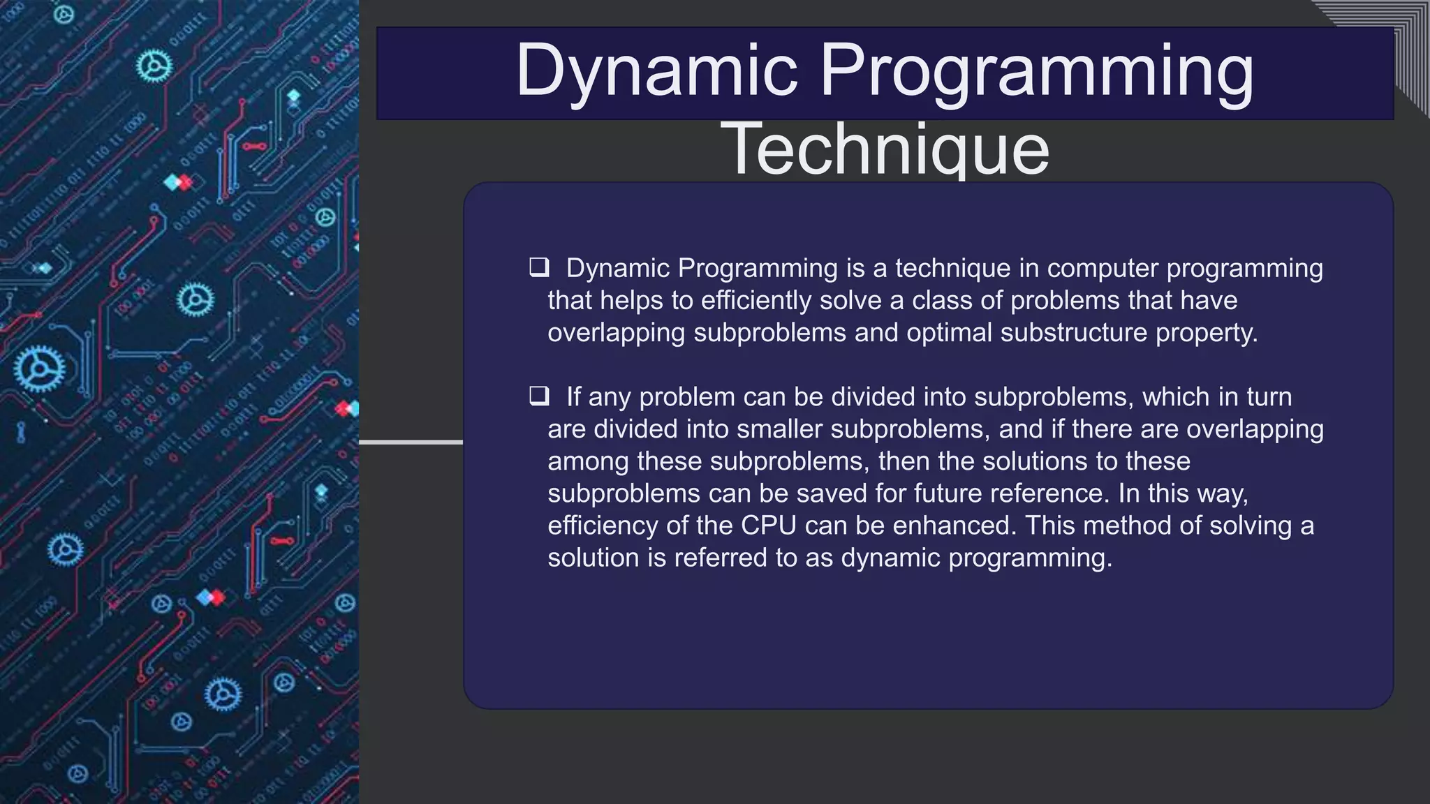 Dynamic Programming
Technique
 Dynamic Programming is a technique in computer programming
that helps to efficiently solve a class of problems that have
overlapping subproblems and optimal substructure property.
 If any problem can be divided into subproblems, which in turn
are divided into smaller subproblems, and if there are overlapping
among these subproblems, then the solutions to these
subproblems can be saved for future reference. In this way,
efficiency of the CPU can be enhanced. This method of solving a
solution is referred to as dynamic programming.
 